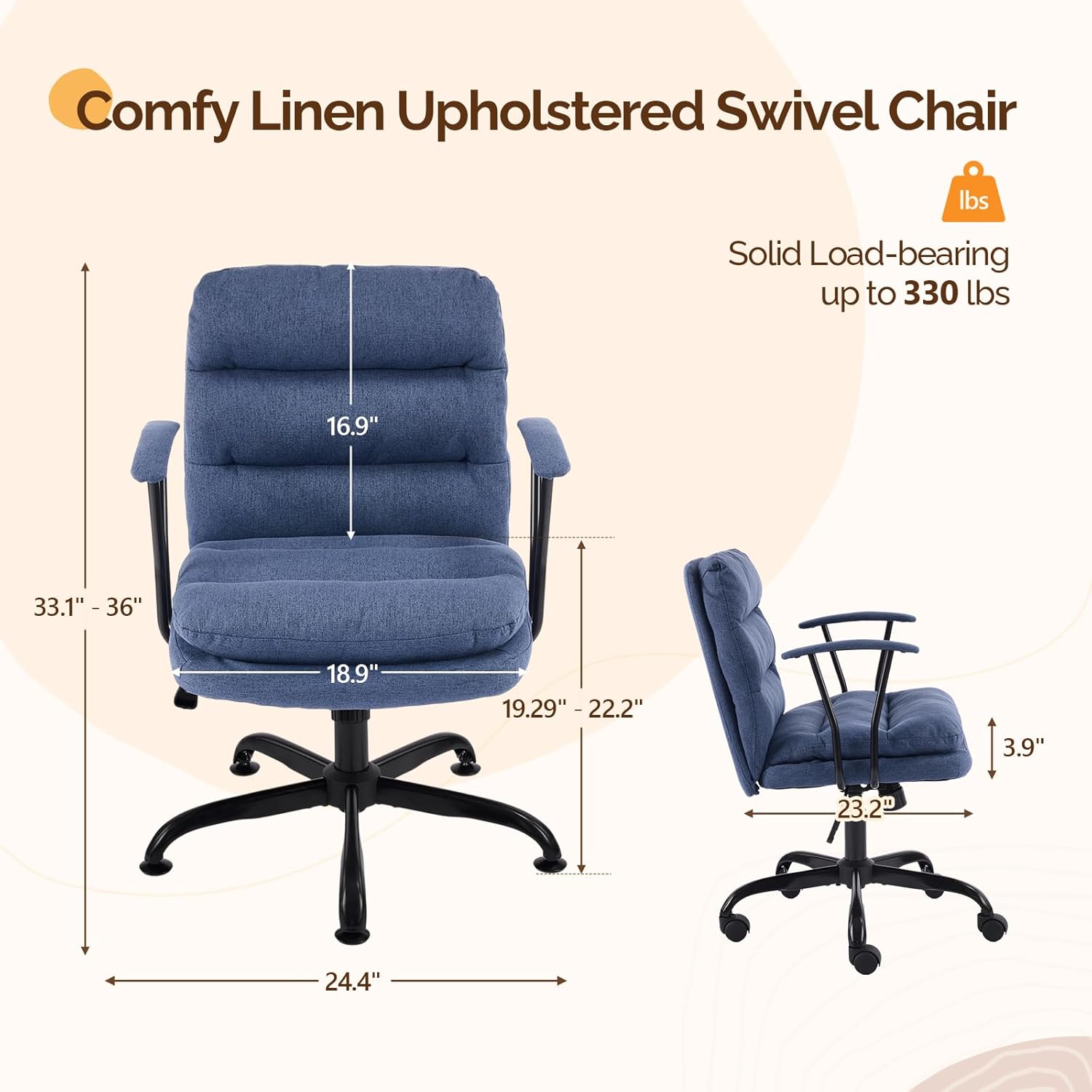 Comfy Linen Upholstered Swivel Chair  
Solid Load-bearing up to 330 lbs  
16.9"  
33.1" - 36"  
18.9"  
19.29" - 22.2"  
3.9"  
23.2"  
24.4"