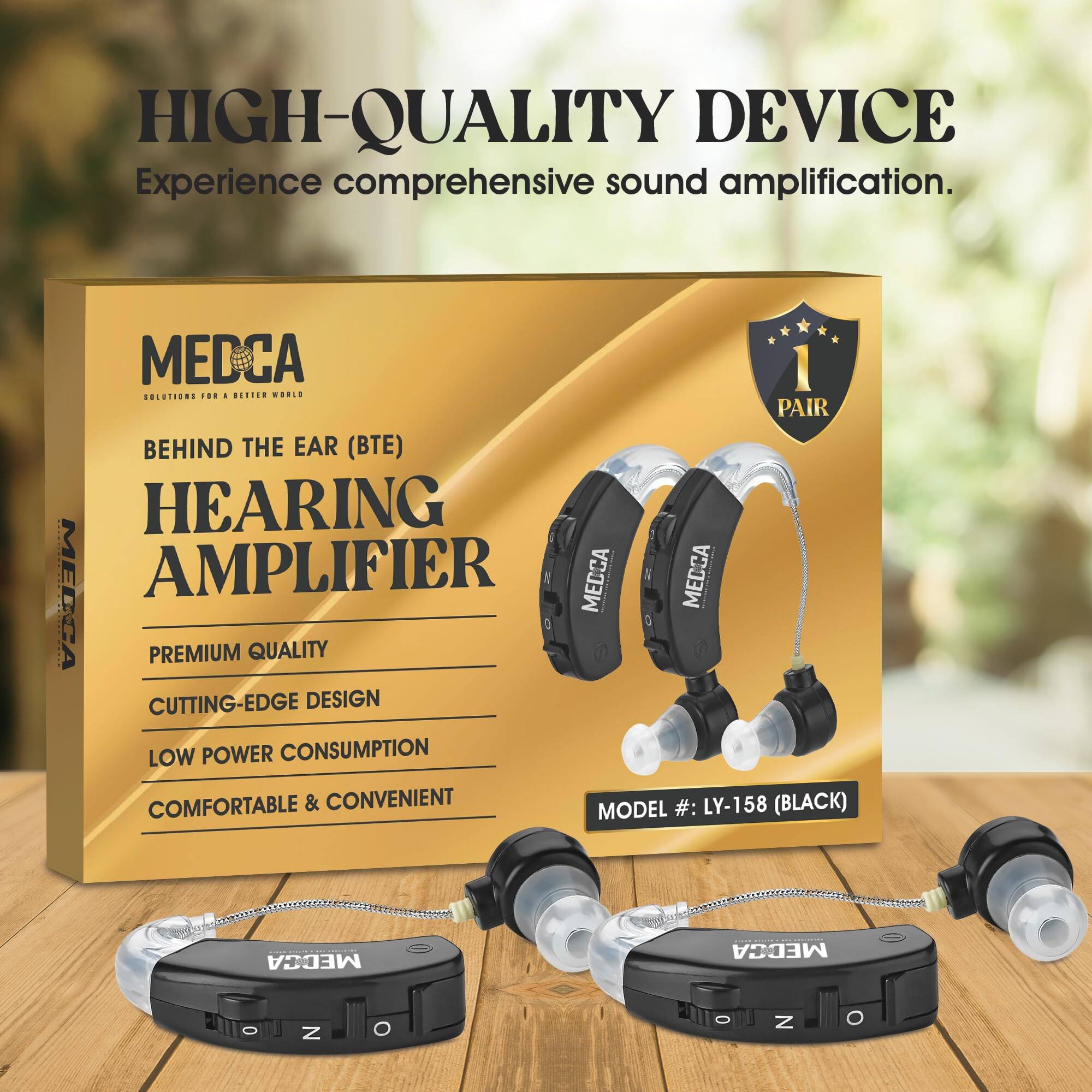 HIGH-QUALITY DEVICE  
Experience comprehensive sound amplification.

MEDCA  
SOLUTIONS FOR A BETTER WORLD

BEHIND THE EAR (BTE)  
HEARING AMPLIFIER

PREMIUM QUALITY  
CUTTING-EDGE DESIGN  
LOW POWER CONSUMPTION  
COMFORTABLE & CONVENIENT

MODEL #: LY-158 (BLACK)

1 PAIR