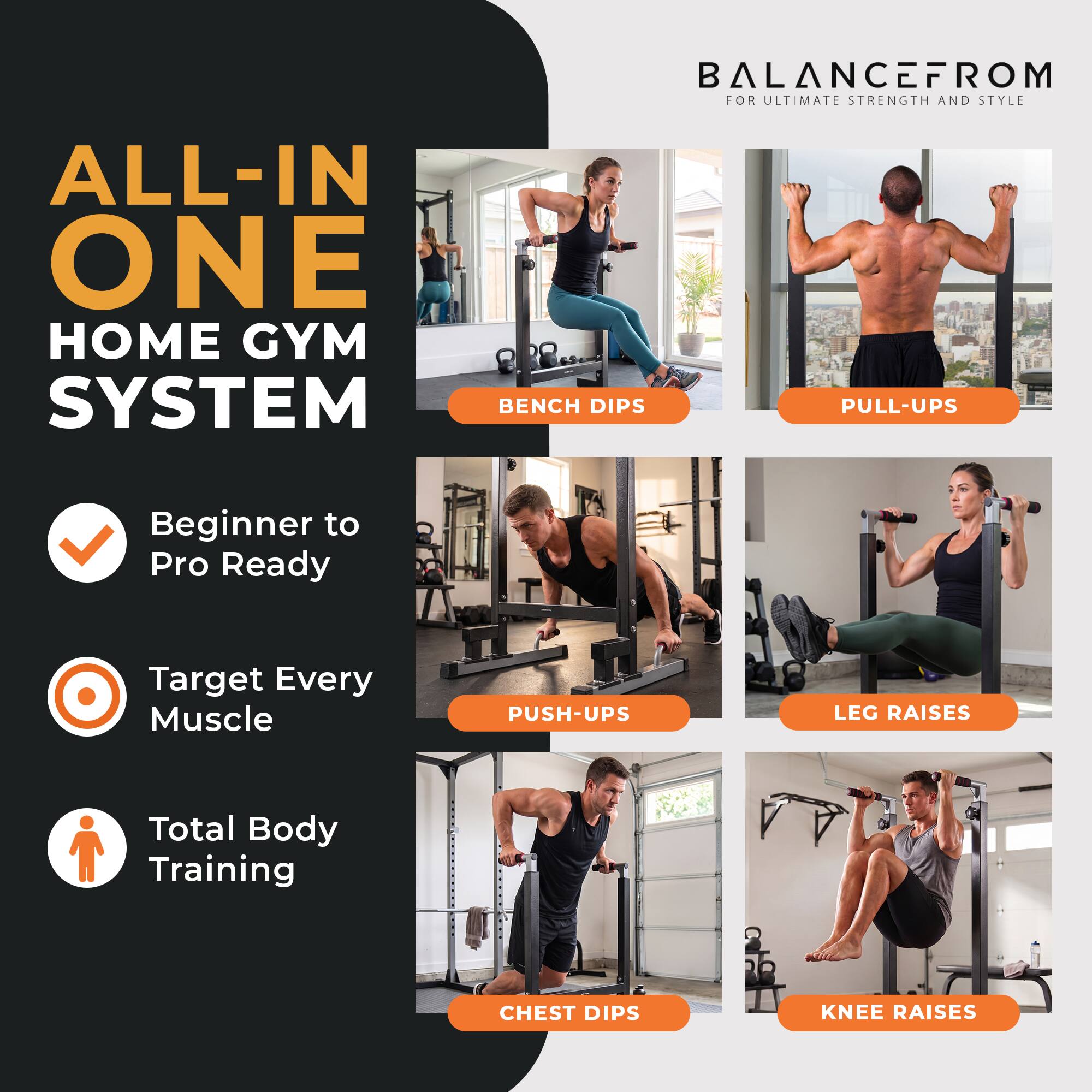 BALANCEFROM FOR ULTIMATE STRENGTH AND STYLE

ALL-IN ONE HOME GYM SYSTEM

- Beginner to Pro Ready
- Target Every Muscle
- Total Body Training

Exercises:
- BENCH DIPS
- PULL-UPS
- PUSH-UPS
- LEG RAISES
- CHEST DIPS
- KNEE RAISES