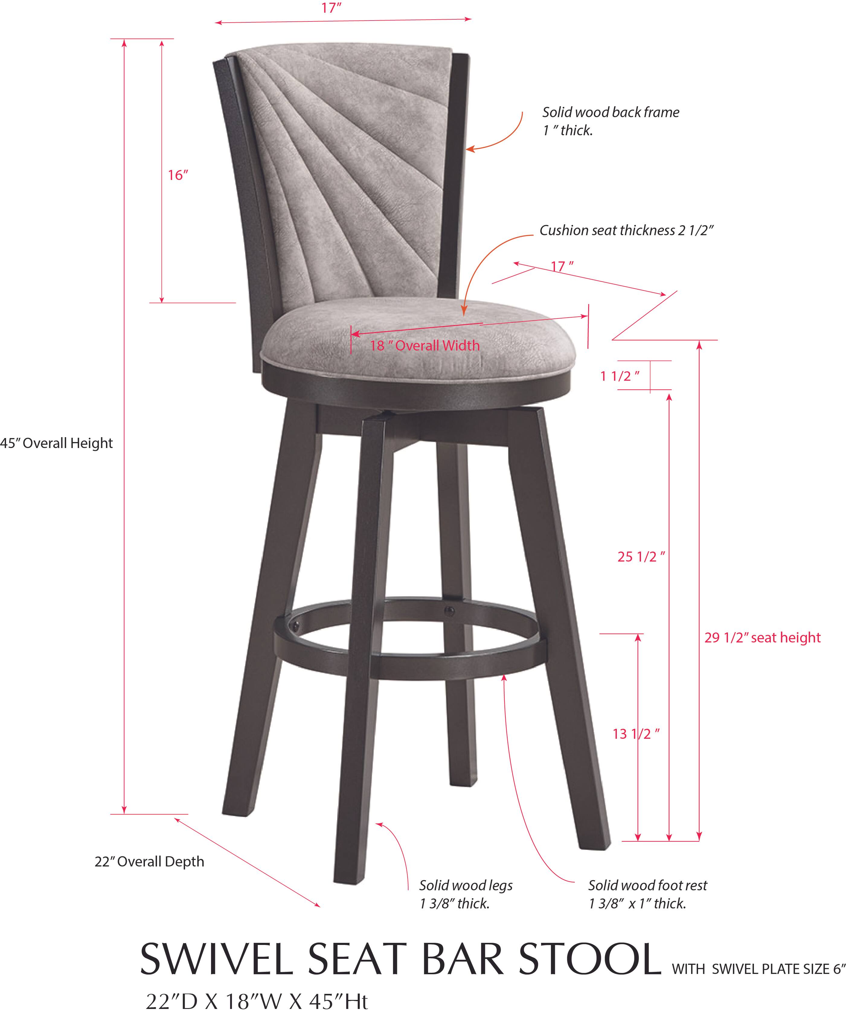 17" Solid wood back frame 1" thick.  
16" Cushion seat thickness 2 1/2"  
17"  
18" Overall Width  
1 1/2"  
45" Overall Height  
25 1/2"  
29 1/2" seat height  
13 1/2"  
22" Overall Depth  
Solid wood legs 1 3/8" thick.  
Solid wood foot rest 1 3/8" x 1" thick.  
SWIVEL SEAT BAR STOOL WITH SWIVEL PLATE SIZE 6"  
22"D X 18"W X 45"H