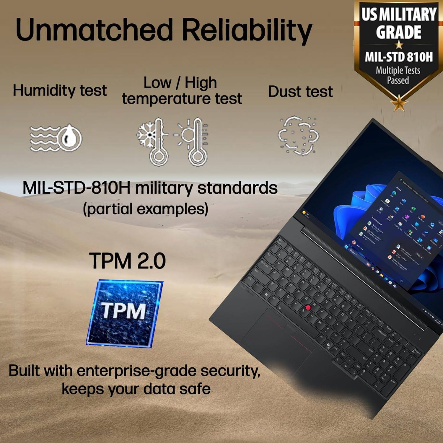 Unmatched Reliability

- Humidity test
- Low / High temperature test
- Dust test

MIL-STD-810H military standards (partial examples)

TPM 2.0

Built with enterprise-grade security, keeps your data safe

US MILITARY GRADE
MIL-STD 810H
Multiple Tests Passed