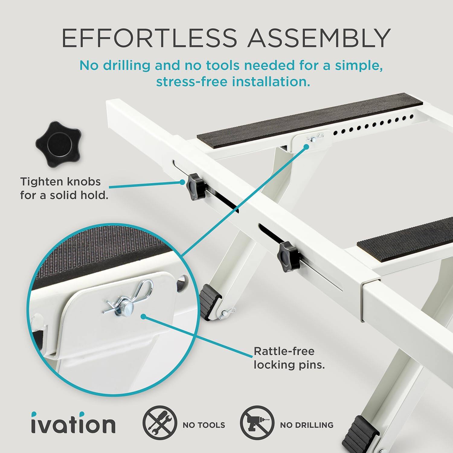 EFFORTLESS ASSEMBLY  
No drilling and no tools needed for a simple, stress-free installation.  
Tighten knobs for a solid hold.  
Rattle-free locking pins.  

ivation  
NO TOOLS  
NO DRILLING
