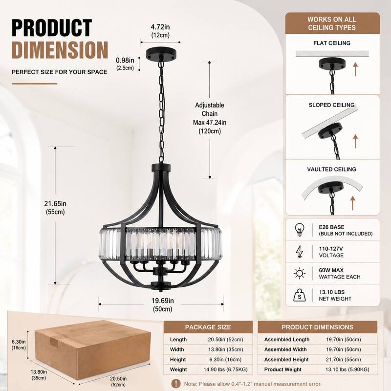 PRODUCT DIMENSION  
0.98in (2.5cm) PERFECT SIZE FOR YOUR SPACE  
4.72in (12cm)  
WORKS ON ALL CEILING TYPES  
FLAT CEILING  
Adjustable Chain Max 47.24in (120cm)  
SLOPED CEILING  
VAULTED CEILING  
21.65in (55cm)  
E26 BASE (BULB NOT INCLUDED)  
110-127V VOLTAGE  
60W MAX WATTAGE EACH  
19.69in (50cm)  
$  
13.10 LBS NET WEIGHT  
PACKAGE SIZE  
PRODUCT DIMENSIONS  
6.30in (16cm)  
13.80in (35cm)  
20.50in (52cm)  
Length 20.50in (52cm)  
Assembled Length 19.70in (50cm)  
Width 13.80in (35cm)  
Assembled Width 19.70in (50cm)  
Height 6.30in (1