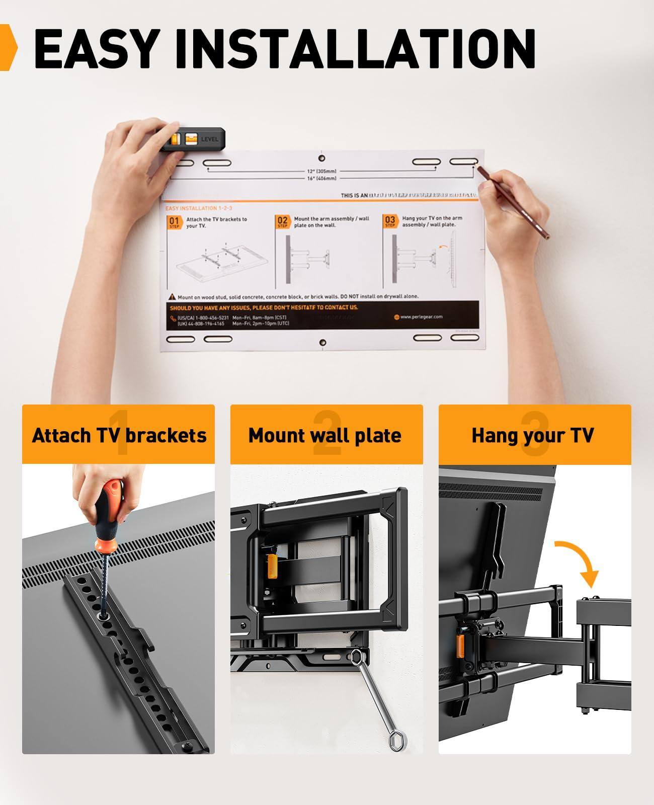 EASY INSTALLATION

1. Attach the TV brackets to your TV.
2. Mount the arm assembly / wall plate on the wall.
3. Hang your TV on the arm assembly / wall plate.

THIS IS AN ASSEMBLY / WALL PLATE.

Mount on wood stud, solid concrete, concrete block, or brick walls. DO NOT install on drywall alone.

SHOULD YOU HAVE ANY ISSUES, PLEASE DON'T HESITATE TO CONTACT US:
- Phone: 1-800-445-2311
- Email: support@peregear.com
- Website: www.peregear.com

Attach TV brackets
Mount wall plate
Hang your TV