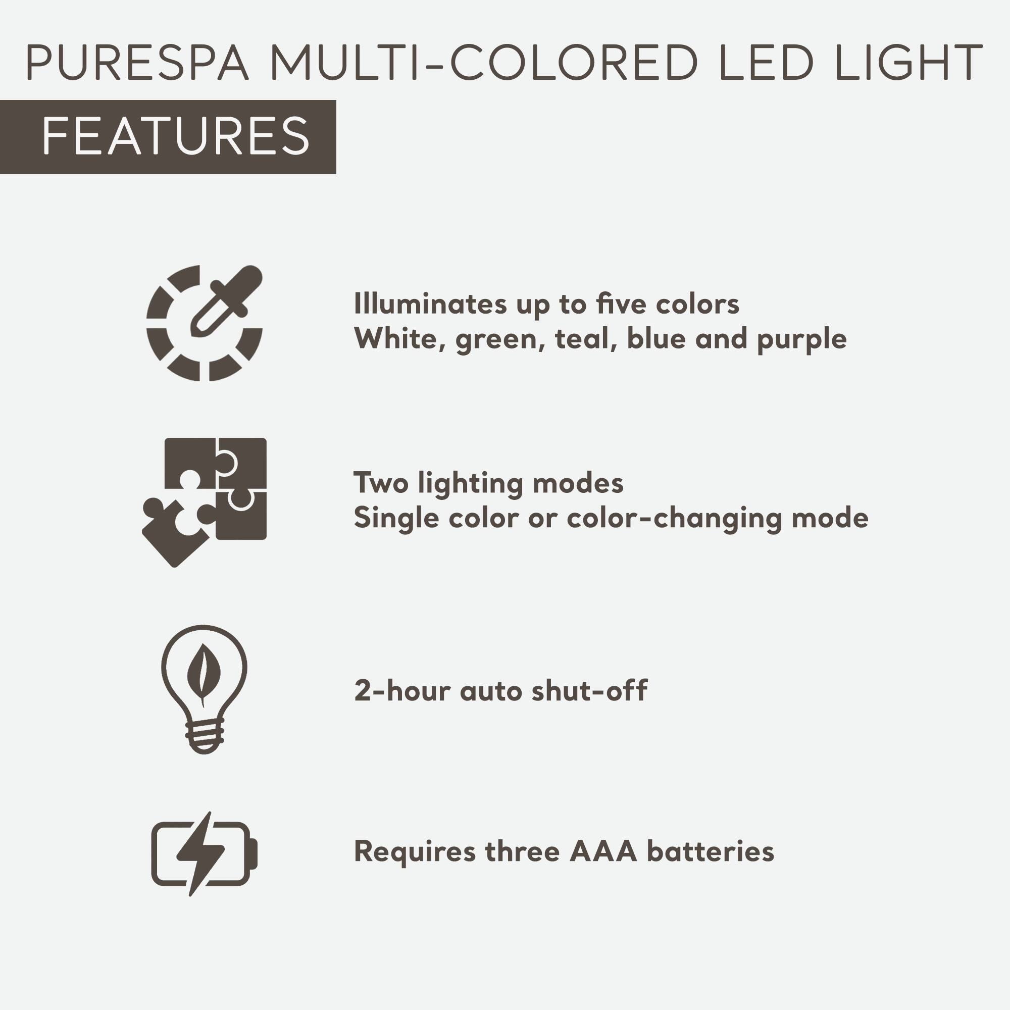PURESPA MULTI-COLORED LED LIGHT

FEATURES

- Illuminates up to five colors: White, green, teal, blue, and purple
- Two lighting modes: Single color or color-changing mode
- 2-hour auto shut-off
- Requires three AAA batteries