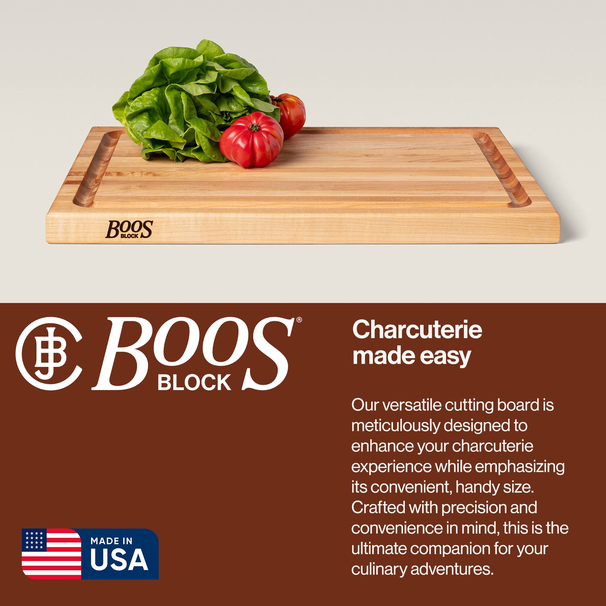 BOOS BLOCK Charcuterie made easy

Our versatile cutting board is meticulously designed to enhance your charcuterie experience while emphasizing its convenient, handy size. Crafted with precision and convenience in mind, this is the ultimate companion for your culinary adventures.

MADE IN USA