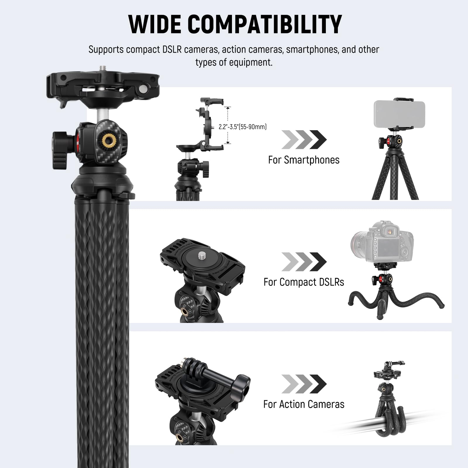WIDE COMPATIBILITY  
Supports compact DSLR cameras, action cameras, smartphones, and other types of equipment.  

2.2-3.5(55-90mm)  
For Smartphones  

For Compact DSLRs  

For Action Cameras