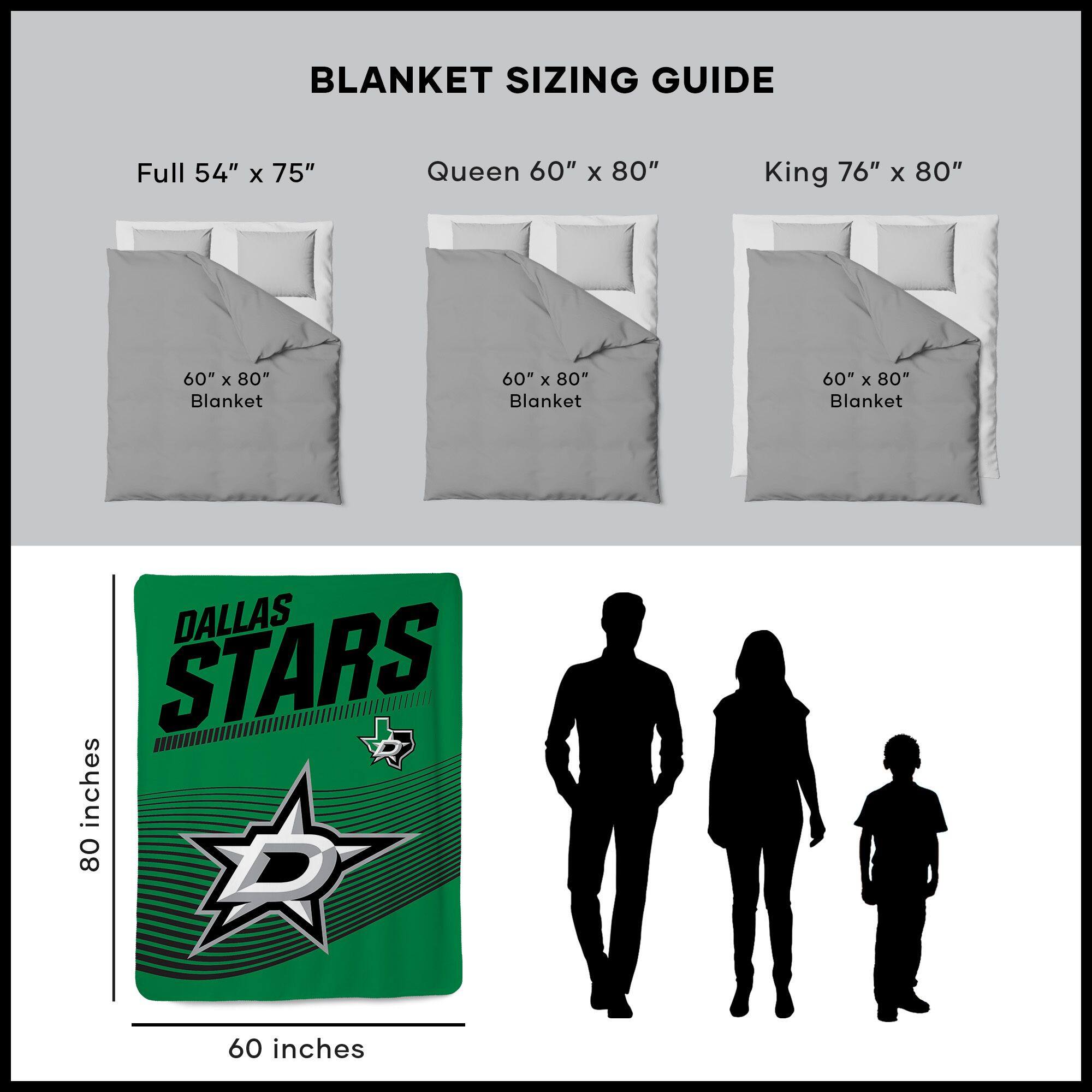 BLANKET SIZING GUIDE

Full 54" x 75"  
Queen 60" x 80"  
King 76" x 80"  

60" x 80" Blanket  
60" x 80" Blanket  
60" x 80" Blanket  

DALLAS STARS  
80 inches  
60 inches