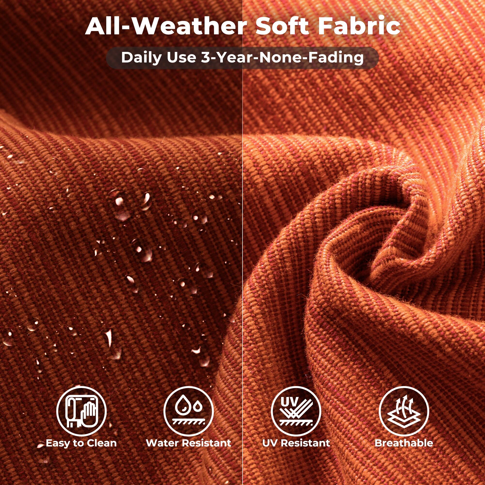 All-Weather Soft Fabric  
Daily Use 3-Year-None-Fading  

- Easy to Clean  
- Water Resistant  
- UV Resistant  
- Breathable