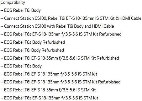 Compatibility  
- EOS Rebel T6i Body  
- Connect Station CS100, Rebel T6i EF-S 18-135mm IS STM Kit & HDMI Cable  
- Connect Station CS100 with Rebel T6i Body and HDMI Cable  
- EOS Rebel T6s EF-S 18-135mm f/3.5-5.6 IS STM Kit Refurbished  
- EOS Rebel T6s Body Refurbished  
- EOS Rebel T6i Body Refurbished  
- EOS Rebel T6i EF-S 18-55mm f/3.5-5.6 IS STM Kit Refurbished  
- EOS Rebel T6s Body  
- EOS Rebel T6i EF-S 18-135mm f/3.5-5.6 IS STM Kit  
- EOS Rebel T6i EF-S 18-135mm f/3.5-5.6 IS STM Kit Refurbished  
- EOS Rebel T6i EF-S 18-55mm f/3.5-5.6 IS STM Kit  
- EOS Rebel T6s EF-S 18-135mm f/