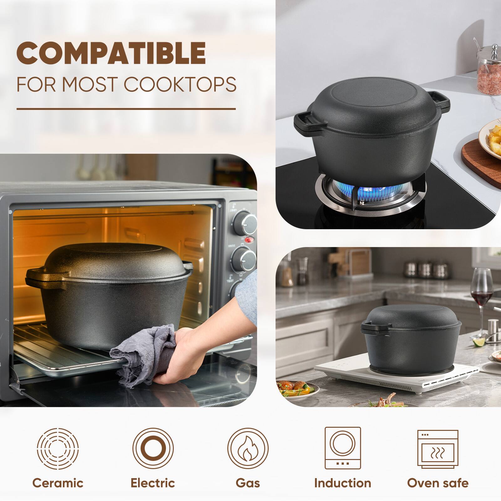 COMPATIBLE FOR MOST COOKTOPS

- Ceramic
- Electric
- Gas
- Induction
- Oven safe