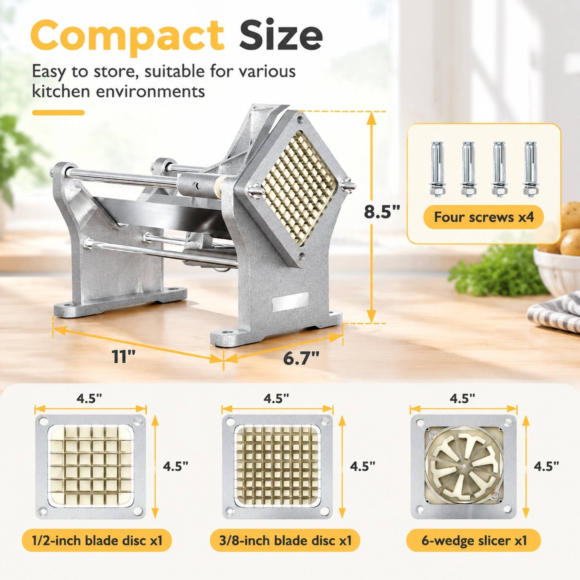 Compact Size  
Easy to store, suitable for various kitchen environments  

8.5"  
Four screws x4  
11"  
6.7"  
4.5"  
4.5"  
4.5"  
4.5"  
4.5"  
4.5"  
1/2-inch blade disc x1  
3/8-inch blade disc x1  
6-wedge slicer x1