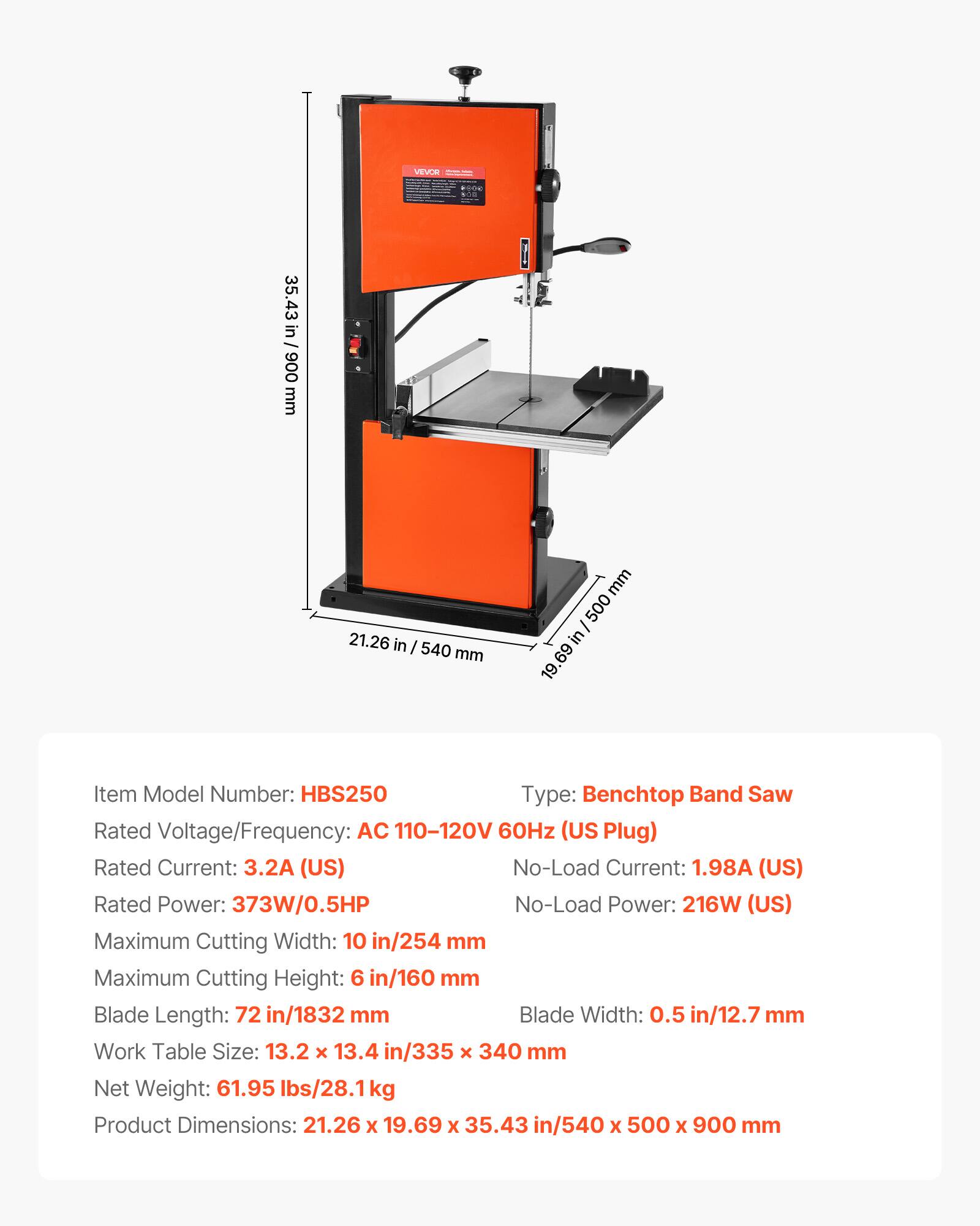 VEVOR

35.43 in / 900 mm
21.26 in / 540 mm
19.69 in / 500 mm

Item Model Number: HBS250
Type: Benchtop Band Saw
Rated Voltage/Frequency: AC 110-120V 60Hz (US Plug)
Rated Current: 3.2A (US)
No-Load Current: 1.98A (US)
Rated Power: 373W/0.5HP
No-Load Power: 216W (US)
Maximum Cutting Width: 10 in/254 mm
Maximum Cutting Height: 6 in/160 mm
Blade Length: 72 in/1832 mm
Blade Width: 0.5 in/12.7 mm
Work Table Size: 13.2 x 13.4 in/335 x 340 mm
Net Weight: 61.95 lbs/28.1 kg
Product Dimensions: 21.26 x 19.69 x 3