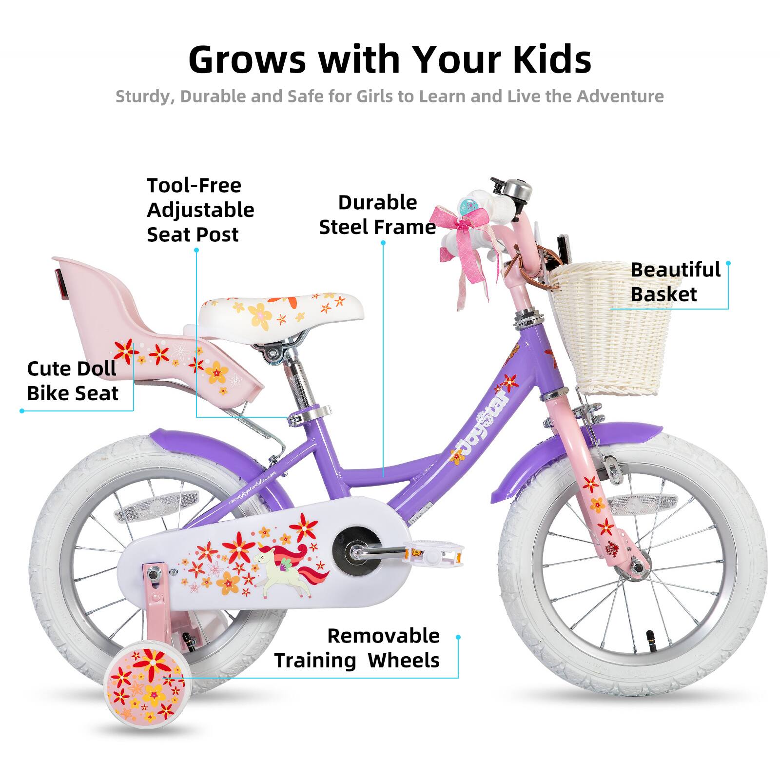 Grows with Your Kids  
Sturdy, Durable and Safe for Girls to Learn and Live the Adventure  

- Tool-Free Adjustable Seat Post  
- Durable Steel Frame  
- Beautiful Basket  
- Cute Doll Bike Seat  
- Removable Training Wheels