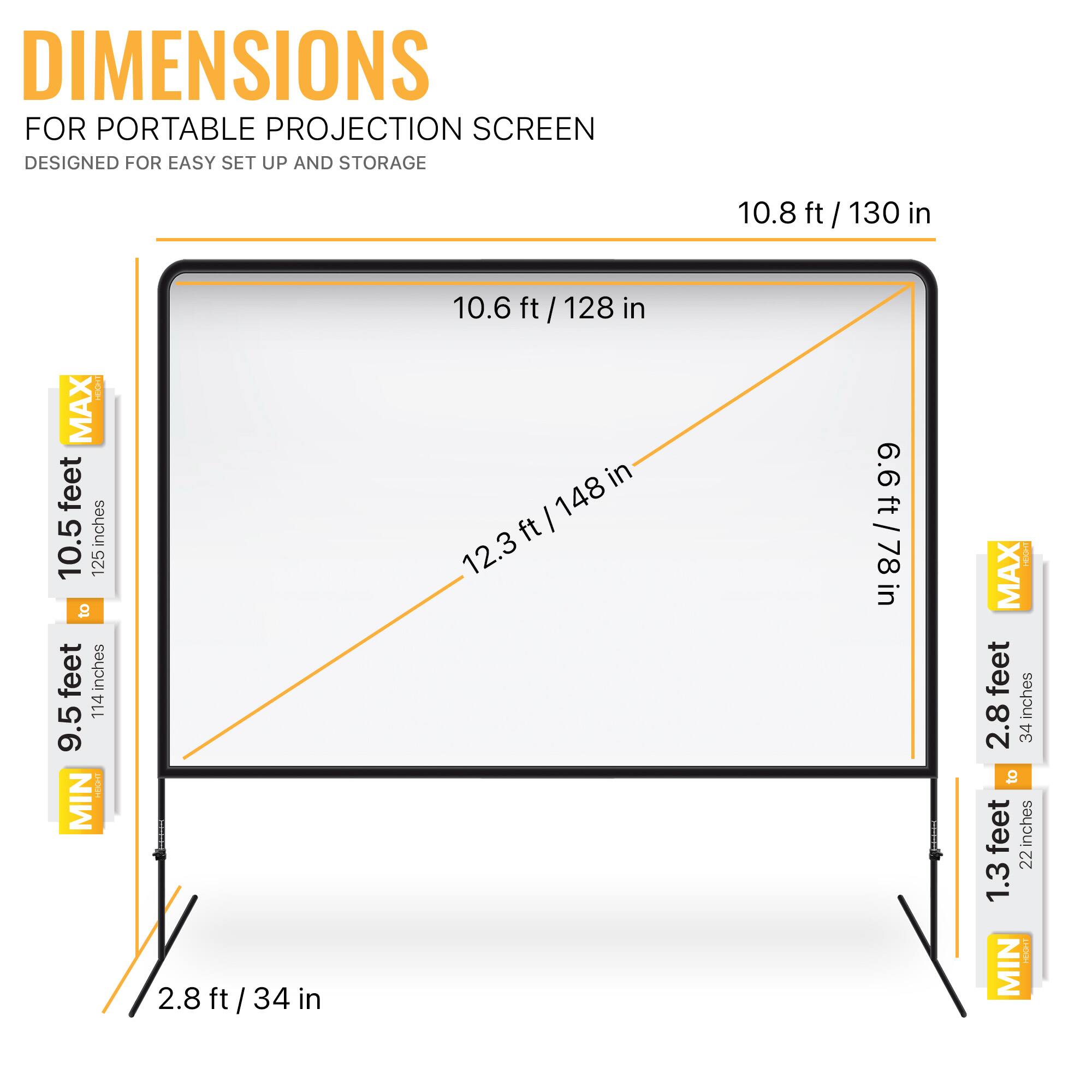 DIMENSIONS FOR PORTABLE PROJECTION SCREEN DESIGNED FOR EASY SET UP AND STORAGE
10.8 ft / 130 in
10.6 ft / 128 in
12.3 ft / 148 in
6.6 ft / 78 in
2.8 ft / 34 in
1.3 ft / 22 in