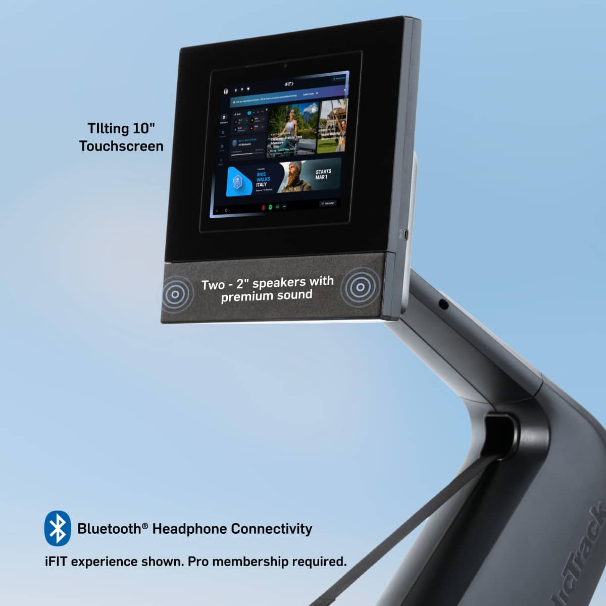 - Tilting 10" Touchscreen
- Two - 2" speakers with premium sound
- Bluetooth® Headphone Connectivity
- iFIT experience shown. Pro membership required.