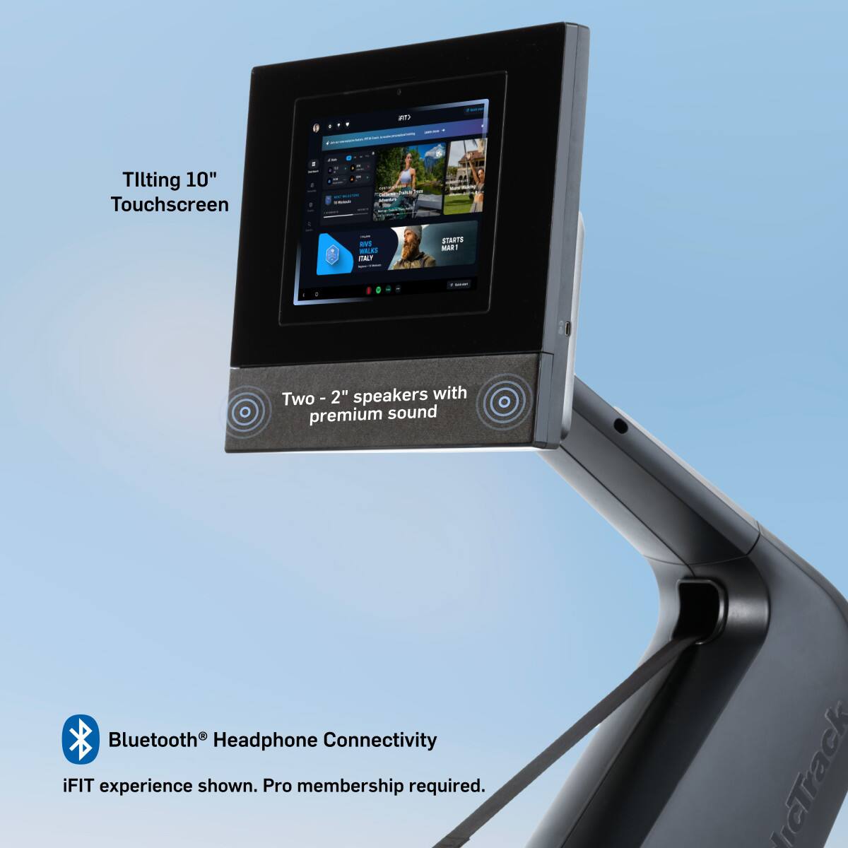 - Tilting 10" Touchscreen
- Two - 2" speakers with premium sound
- Bluetooth® Headphone Connectivity
- iFIT experience shown. Pro membership required.