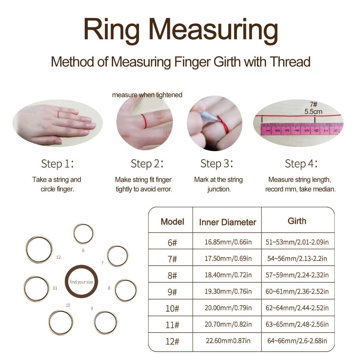 Ring Measuring

Method of Measuring Finger Girth with Thread

Step 1: Take a string and circle finger.
Step 2: Make string fit finger tightly to avoid error.
Step 3: Mark at the string junction.
Step 4: Measure string length, record mm, take median.

Model | Inner Diameter | Girth
--- | --- | ---
6# | 16.85mm/0.66in | 51~53mm/2.01-2.09in
7# | 17.50mm/0.69in | 54~56mm/2.13-2.2in
8# | 18.40mm/0.72in | 57~59mm/2.24-2.32in
9# | 19.30mm/0.76in | 60~61mm/2.36-2.52in
10# | 20.00mm/0.79in | 62~64mm/2.44-2.52in
1