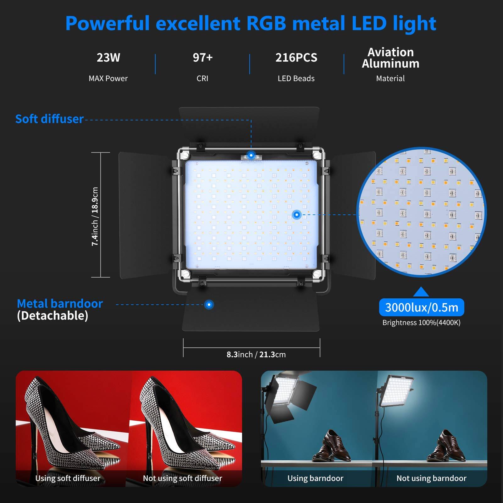Powerful excellent RGB metal LED light  
23W 97+ 216PCS Aluminum  
MAX Power CRI LED Beads Material  
Soft diffuser 18.9cm / 7.4inch + Metal barn door (Detachable)  
3000lux/0.5m Brightness 100%(4400K)  
8.3inch/21.3cm  
Using soft diffuser  
Not using soft diffuser  
Using barn door  
Not using barn door