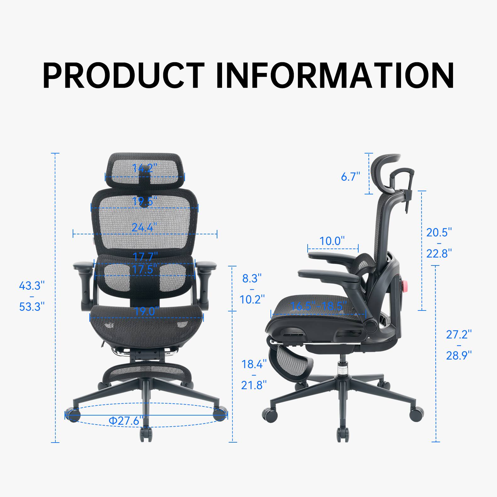 PRODUCT INFORMATION

- 14.2"
- 6.7"
- 12+
- 43.3" - 53.3"
- 24.4" 17.7" 17.5" 19.0"
- 8.3" 10.2"
- 10.0" 16.5"-18.5"
- 20.5" - 22.8"
- 27.2"
- 18.4"
- 21.8"
- 27.6"