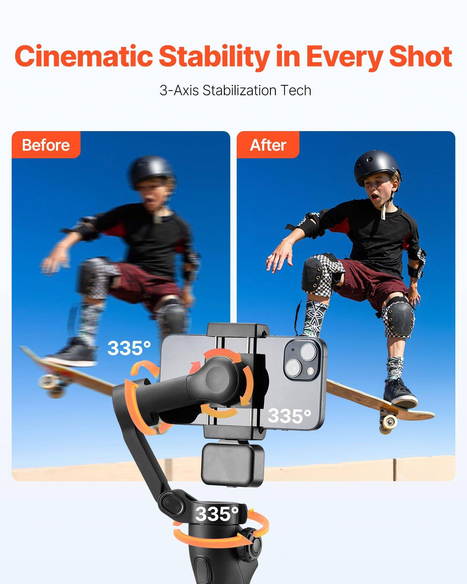Cinematic Stability in Every Shot  
3-Axis Stabilization Tech  

Before  
After  

335°  
335°  
335°