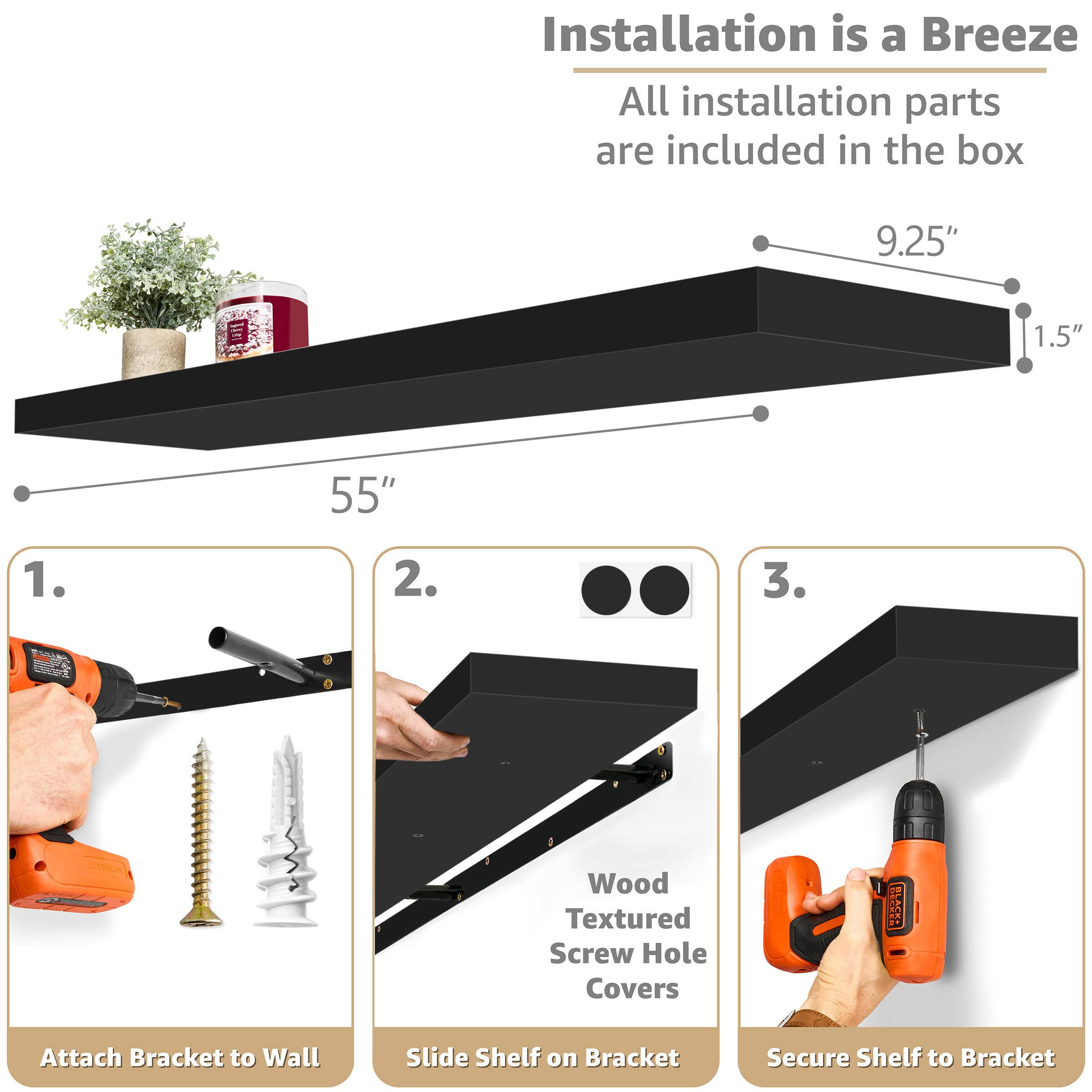 Installation is a Breeze  
All installation parts are included in the box

9.25"  
1.5"  
55"

1. Attach Bracket to Wall  
2. Slide Shelf on Bracket  
3. Secure Shelf to Bracket  

Wood Textured Screw Hole Covers