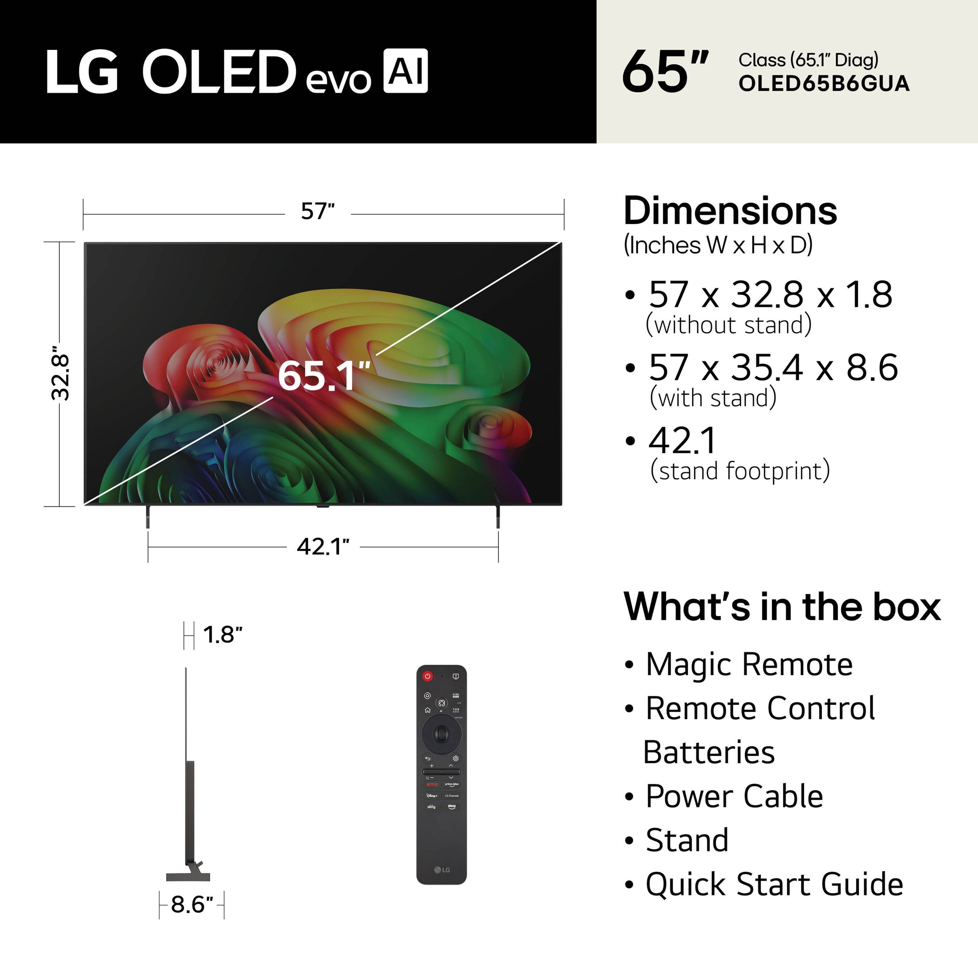LG OLED evo AI  
Class (65.1" Diag)  
65" OLED65B6GUA  

Dimensions (Inches W x H x D)  
- 57 x 32.8 x 1.8 (without stand)  
- 57 x 35.4 x 8.6 (with stand)  
- 42.1 (stand footprint)  

What's in the box  
- Magic Remote  
- Remote Control  
- Batteries  
- Power Cable  
- Stand  
- Quick Start Guide