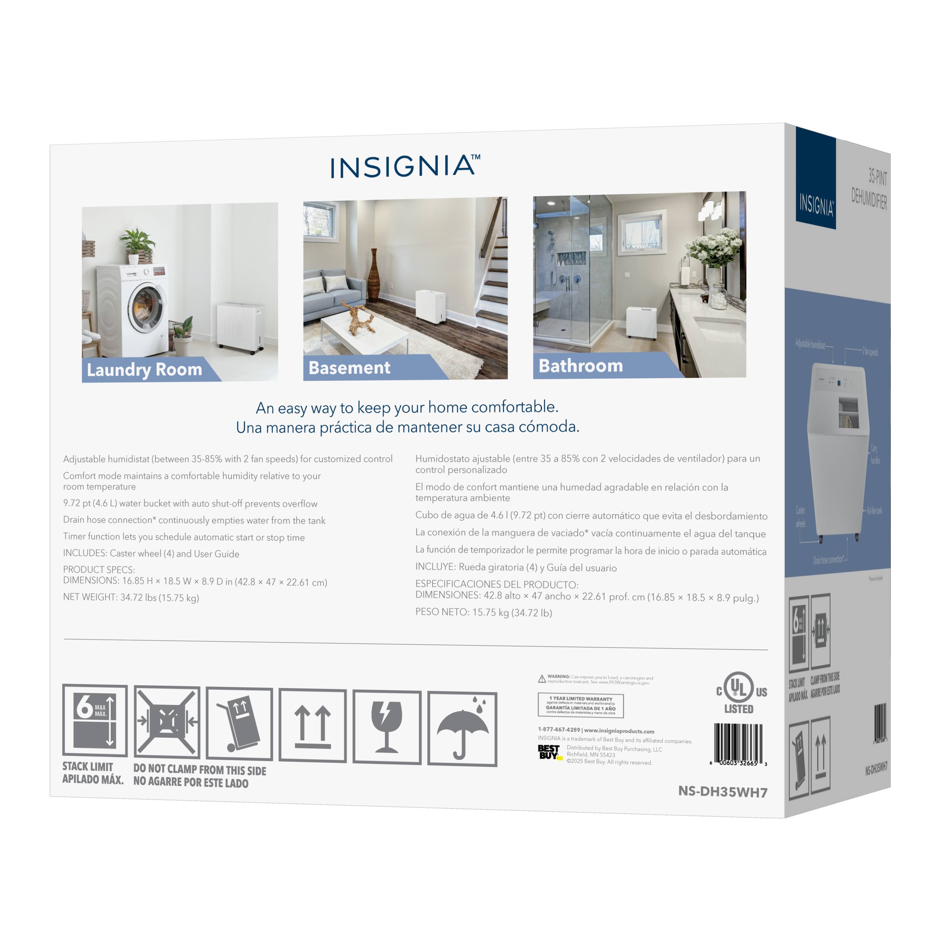 INSIGNIA  
INSIGNIA DE-UMOFE  
Laundry Room Basement Bathroom  
An easy way to keep your home comfortable.  
Una manera práctica de mantener su casa cómoda.  
Adjustable humidistat (between 35-85% with 2 fan speeds) for customized control  
Humidostato ajustable entre 35-85% con velocidades de ventilador) para control personalizado  
Comfort mode maintains comfortable humidity relative to your room temperature  
"1 modo de confort mantiene una humedad agradable en relación con la temperatura ambiente  
9.72 (4.6 water bucket with auto shut-off prevents overflow  
Cubo de agua de (9.72 pt) con cierre automático que evita el desbordamiento  
Drain hose connection" continuously empties water from the tank  
La conexión de manguera de vaciado" vacía continuamente agua del tanque  
Timer function lets you schedule automatic start or stop time  
La función de temporizador le permite programar la hora de inicio o parada automática  
INCLUDES Caster wheel (4) and User Guide  
INCLUYE: Rueda g (4) y Guía del usuario  
