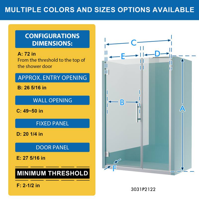 MULTIPLE COLORS AND SIZES OPTIONS AVAILABLE

CONFIGURATIONS DIMENSIONS:
A: 72 in
From the threshold to the top of the shower door

APPROX. ENTRY OPENING
B: 26 5/16 in

WALL OPENING
C: 49~50 in

FIXED PANEL
D: 20 1/4 in

DOOR PANEL
E: 27 5/16 in

MINIMUM THRESHOLD
F: 2-1/2 in

3031P2122
