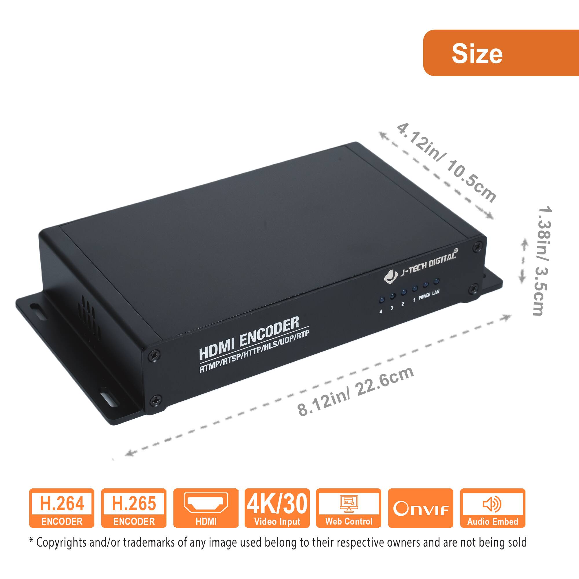 **Size**

- 4.12in / 10.5cm
- 8.12in / 22.6cm
- 1.38in / 3.5cm

**Features**

- H.264 Encoder
- H.265 Encoder
- HDMI Video Input
- 4K/30
- Web Control
- Onvif
- Audio Embed

**Specifications**

- HDMI Encoder
- RTMP/RTSP/HTTP/HLS/UDP/RTP

**Note**

*Copyrights and/or trademarks of any image used belong to their respective owners and are not being sold.