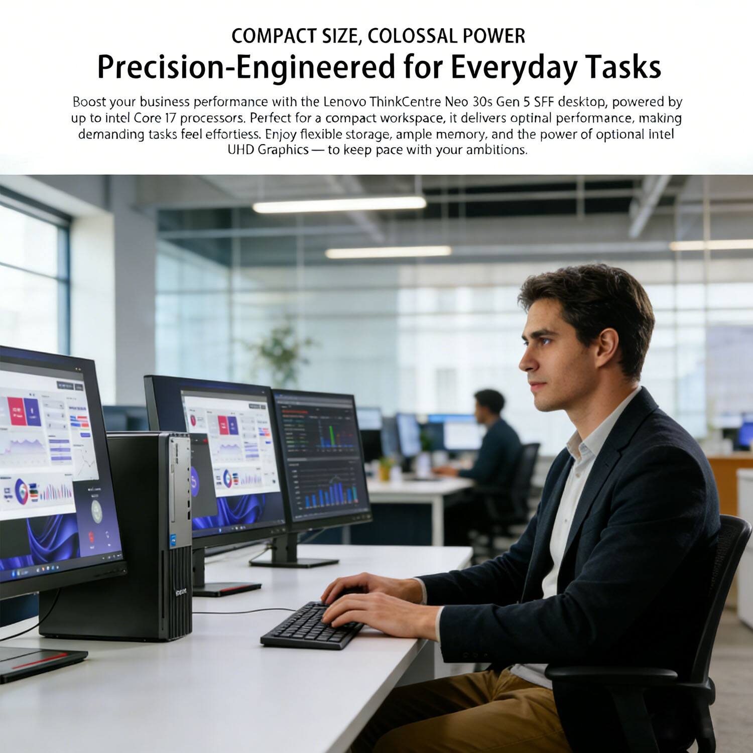 COMPACT SIZE, COLOSSAL POWER  
Precision-Engineered for Everyday Tasks  

Boost your business performance with the Lenovo ThinkCentre Neo 30s Gen 5 SFF desktop, powered by up to Intel Core i7 processors. Perfect for a compact workspace, it delivers optimal performance, making demanding tasks feel effortless. Enjoy flexible storage, ample memory, and the power of optional Intel UHD Graphics — to keep pace with your ambitions.