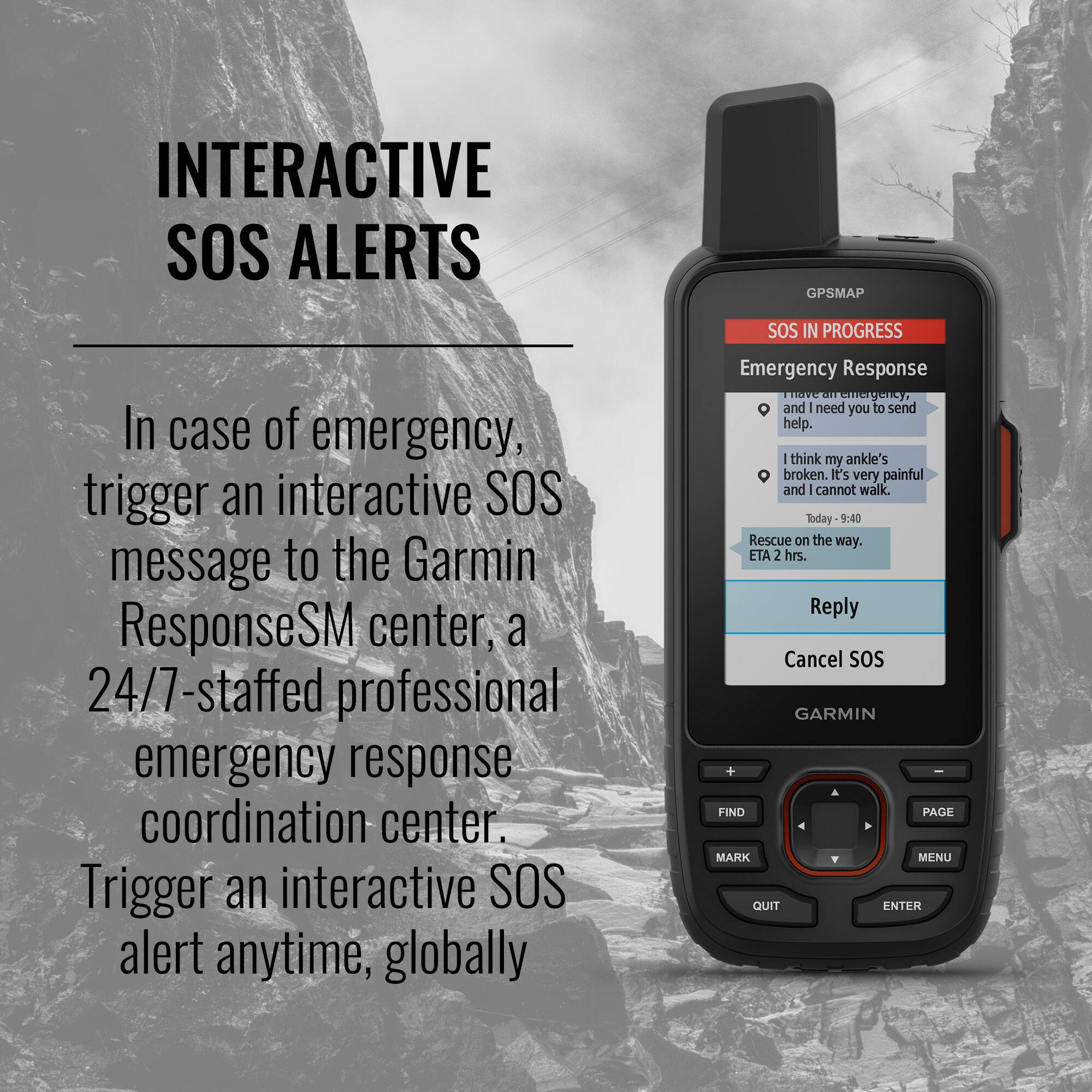 **INTERACTIVE SOS ALERTS**

In case of emergency, trigger an interactive SOS message to the Garmin ResponseSM center, a 24/7-staffed professional emergency response coordination center. Trigger an interactive SOS alert anytime, globally.

---

**SOS IN PROGRESS**

**Emergency Response**

- In case of emergency, I need you to send help.
- I think my ankle's broken. It's very painful and I cannot walk.
- Today 9:40
- Rescue on the way. ETA 2 hrs.

**Reply**  
**Cancel SOS**

---

**GARMIN**