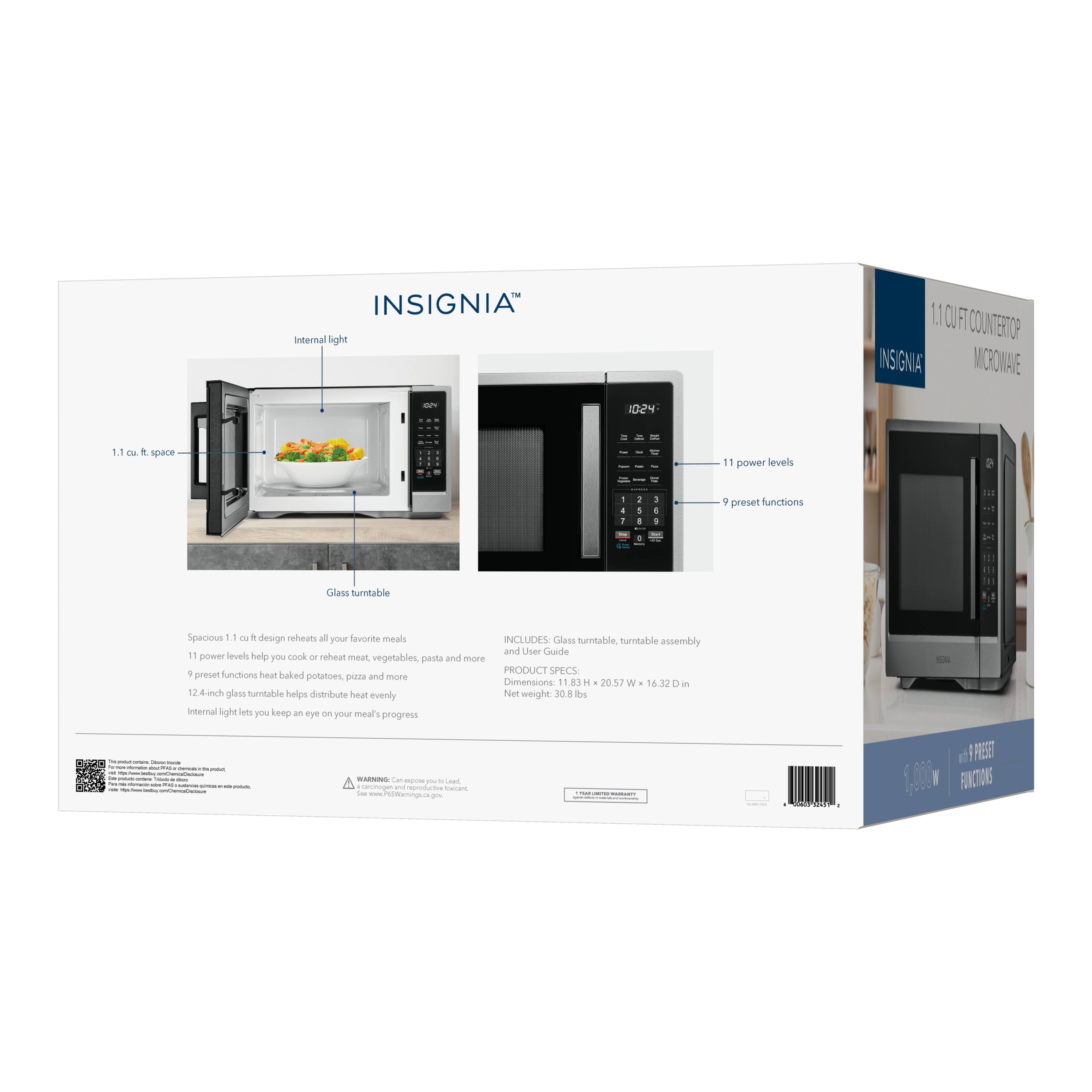 INSIGNIA Internal light

1.1 cu. ft. space

11 power levels

9 preset functions

Glass turntable

Spacious 1.1 cu. ft. design reheats all your favorite meals

INCLUDES: Glass turntable, turntable assembly and User Guide

11 power levels help you cook or reheat meat, vegetables, pasta and more

9 preset functions heat baked potatoes, pizza and more

Dimensions: 11.83 H x 20.57 W x 16.32 in

12 4-inch glass turntable helps distribute heat evenly

Net weight 30.8 lbs

Internal light lets you keep an eye on meal's progress

WARNING: Can expose you to Lead, a carcinogen and toxicant. See www.PEWtrust.org/lead

PRODUCT SPECS