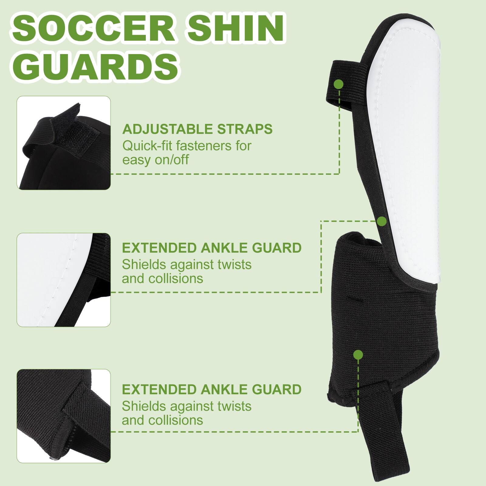 SOCCER SHIN GUARDS

ADJUSTABLE STRAPS
Quick-fit fasteners for easy on/off

EXTENDED ANKLE GUARD
Shields against twists and collisions

EXTENDED ANKLE GUARD
Shields against twists and collisions