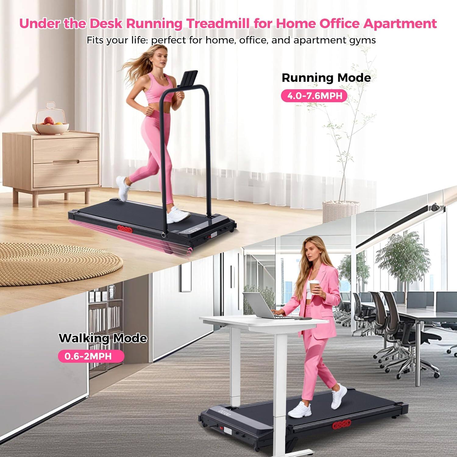 Under the Desk Running Treadmill for Home Office Apartment  
Fits your life: perfect for home, office, and apartment gyms  

Running Mode: 4.0-7.6MPH  
Walking Mode: 0.6-2MPH
