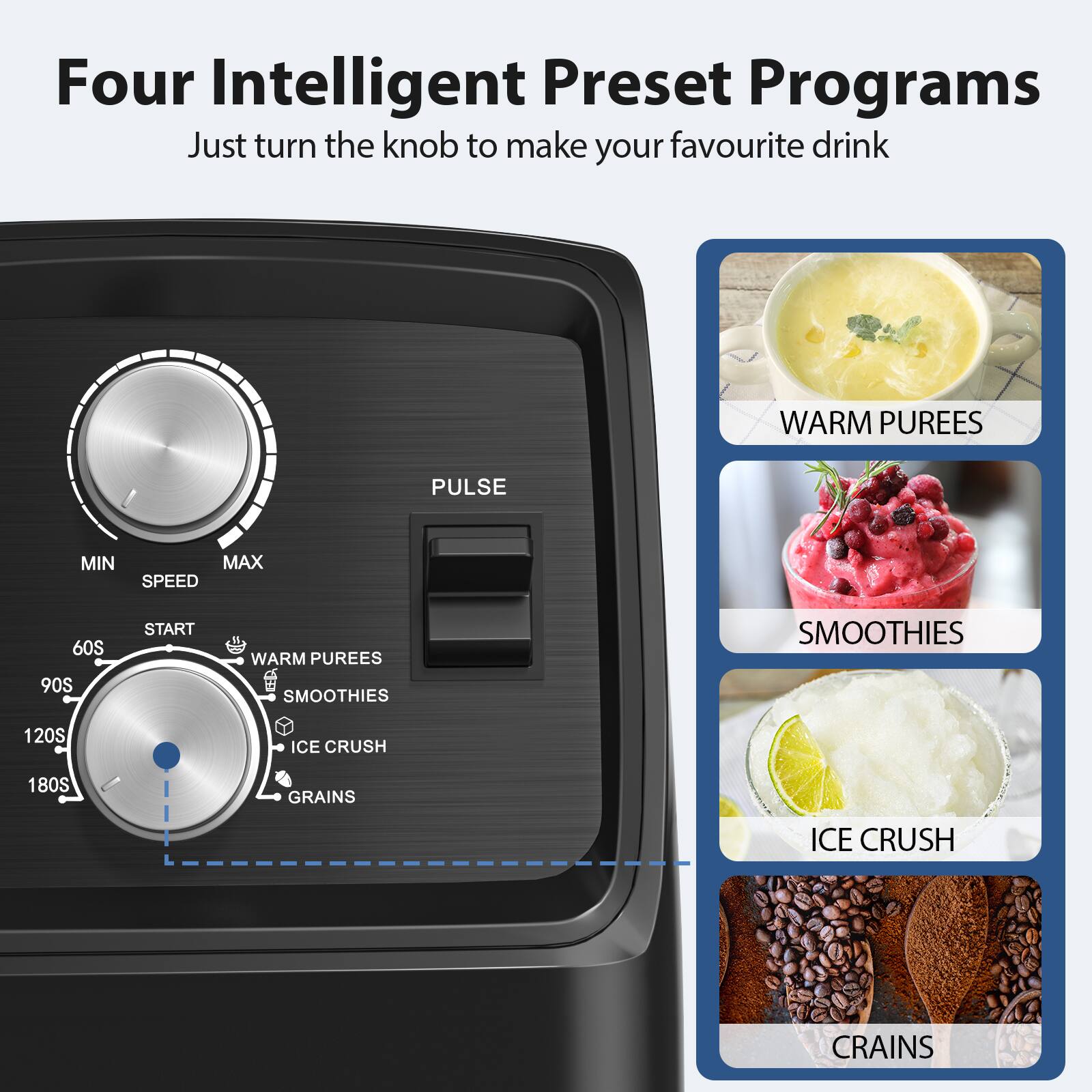 Four Intelligent Preset Programs  
Just turn the knob to make your favourite drink  

- WARM PUREES  
- SMOOTHIES  
- ICE CRUSH  
- GRAINS  

PULSE  
MIN  
SPEED  
MAX  
60S  
90S  
120S  
180S  
START  

WARM PUREES  
SMOOTHIES  
ICE CRUSH  
GRAINS