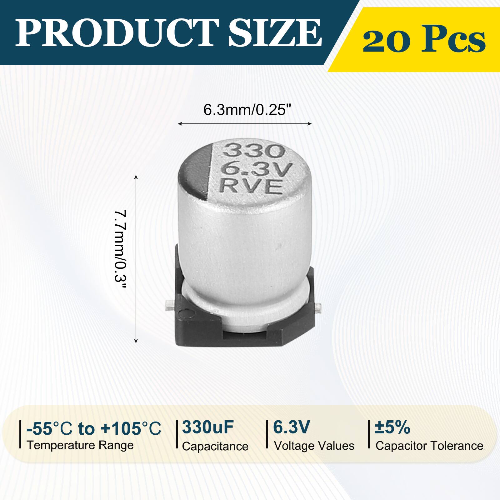 PRODUCT SIZE  
20 Pcs  
6.3mm/0.25"  
7.7mm/0.3"  
-55°C to +105°C  
330µF  
6.3V  
±5%  
Temperature Range  
Capacitance  
Voltage Values  
Capacitor Tolerance