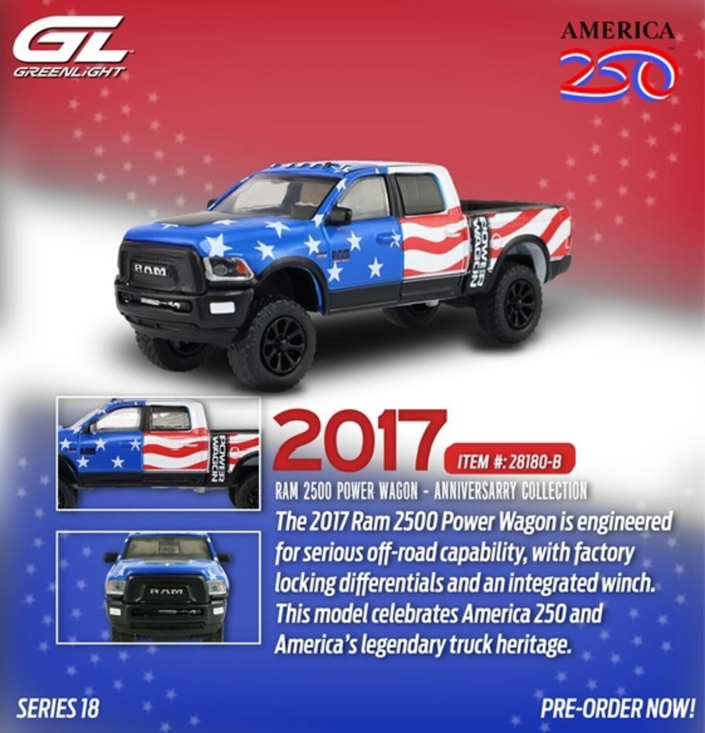 GT GREENLIGHT AMERICA 250 RAM ME WAGER POWL RAM WAGON POWERR 2017 ITEM #: 28180-B RAM 2500 POWER WAGON - ANNIVERSARY COLLECTION

The 2017 Ram 2500 Power Wagon is engineered for serious off-road capability, with factory locking differentials and an integrated winch. This model celebrates America 250 and America's legendary truck heritage.

SERIES 18 PRE-ORDER NOW!