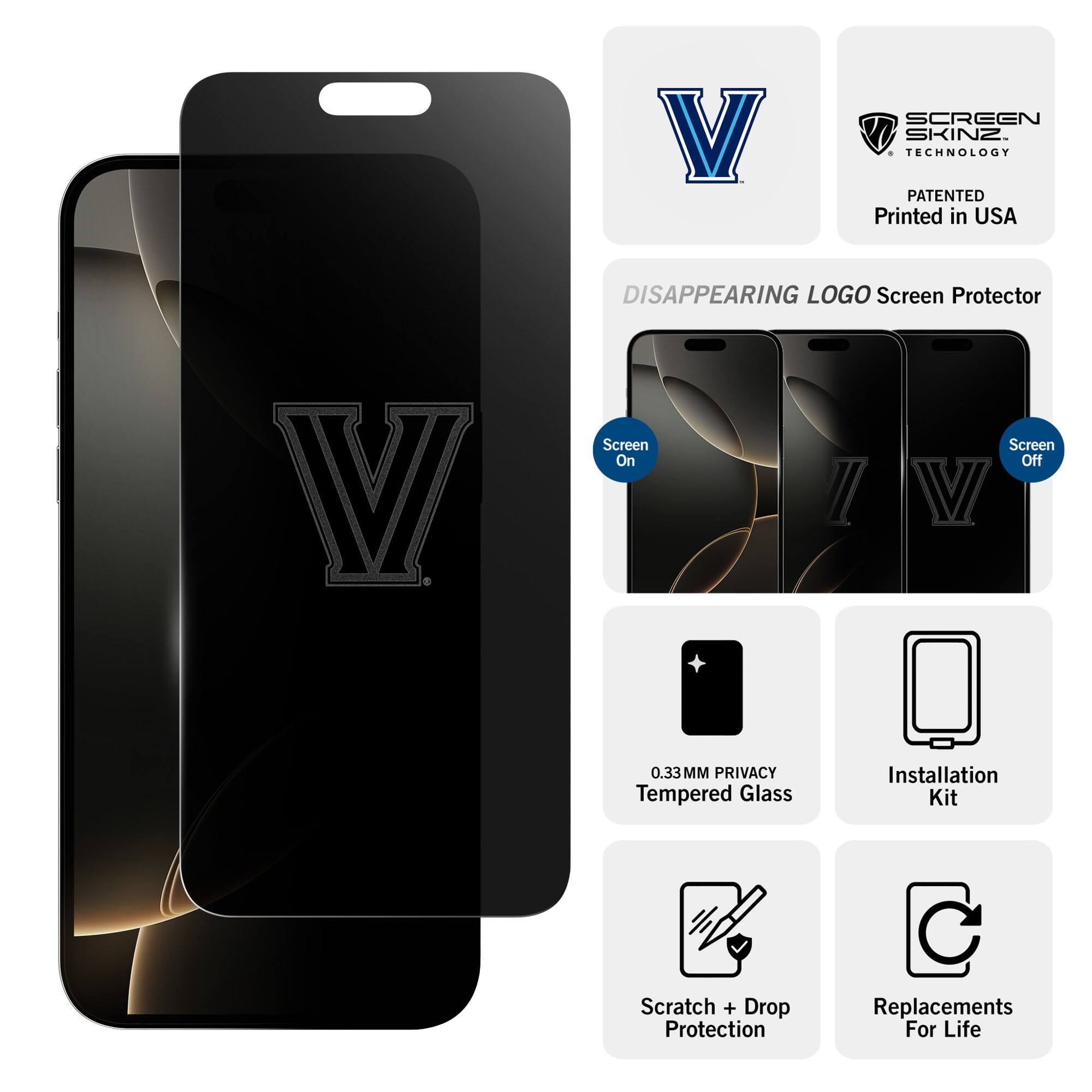 V SCREEN SKINZ  
TECHNOLOGY PATENTED  
Printed in USA  

DISAPPEARING LOGO Screen Protector  

Screen On  
Screen Off  

0.33MM PRIVACY Tempered Glass  
Installation Kit  
Scratch + Drop Protection  
Replacements For Life