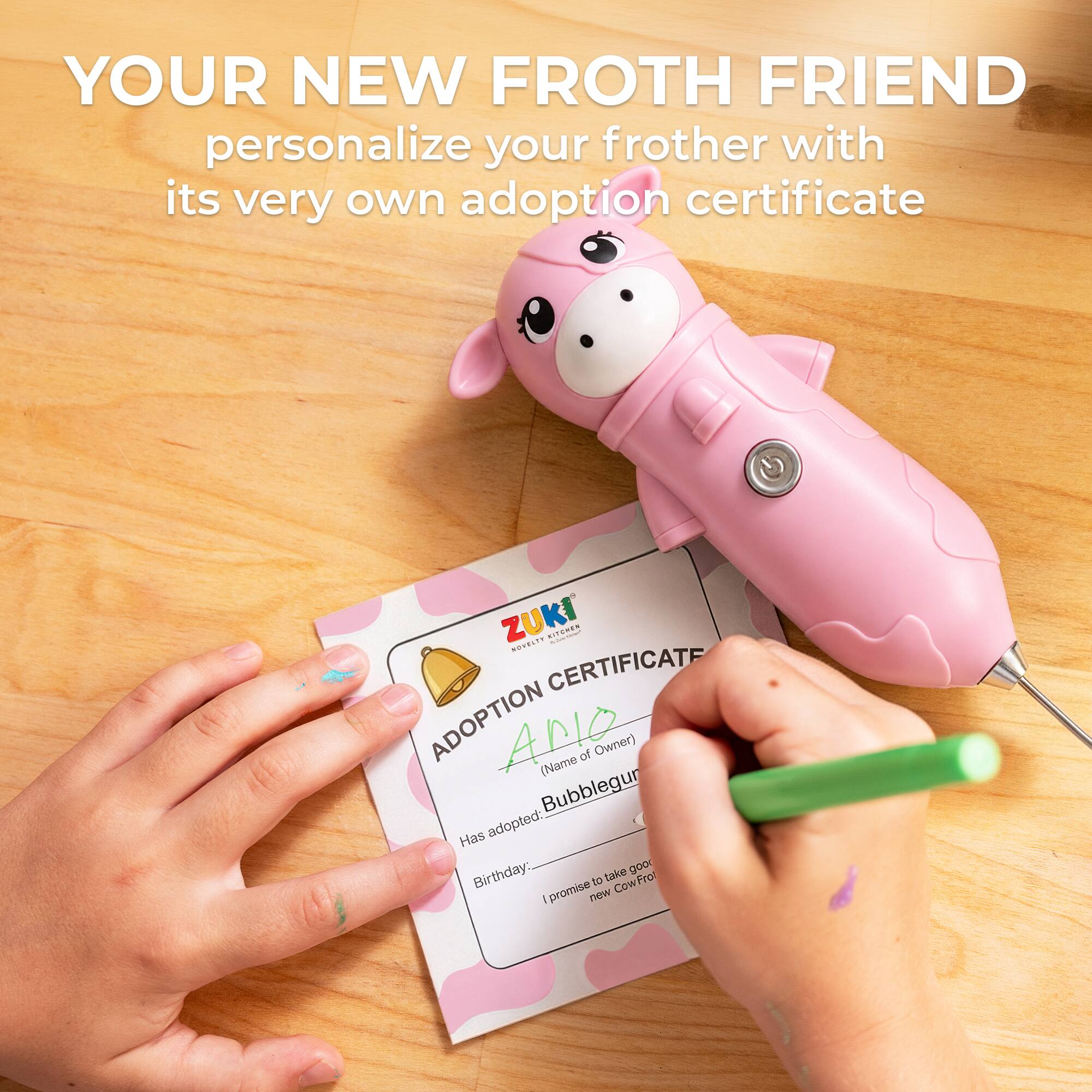 YOUR NEW FROTH FRIEND  
personalize your frother with its very own adoption certificate  

ZUKI  
ADOPTION CERTIFICATE  

(Name of Owner)  
Bubblesgur  

Has adopted:  
Birthday:  

I promise to take good care of my new CowFrot
