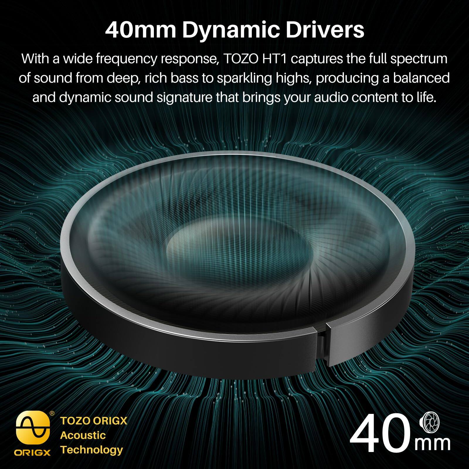 40mm Dynamic Drivers

With a wide frequency response, TOZO HT1 captures the full spectrum of sound from deep, rich bass to sparkling highs, producing a balanced and dynamic sound signature that brings your audio content to life.

TOZO ORIGX Acoustic ORIGX Technology
