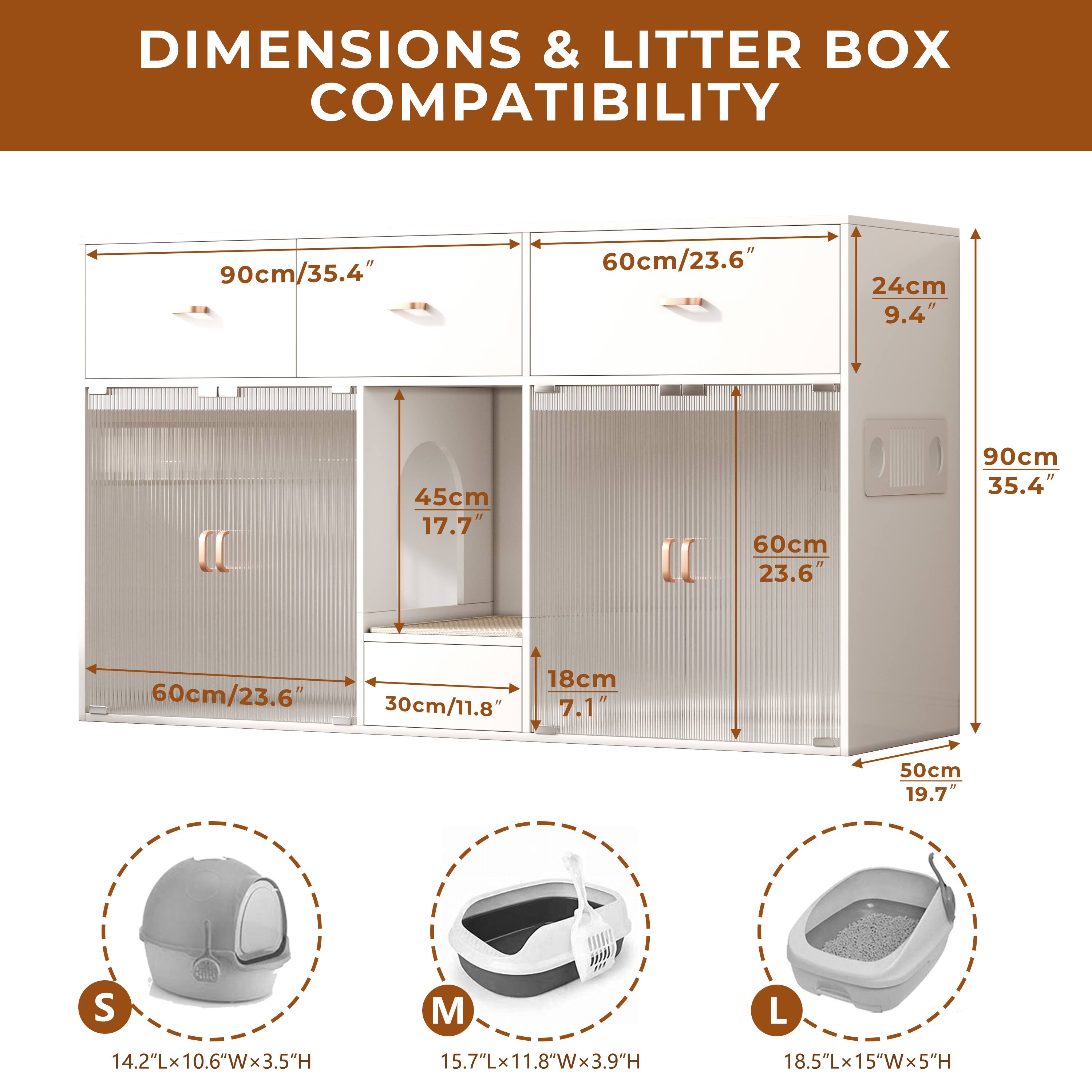 **DIMENSIONS & LITTER BOX COMPATIBILITY**

- **Overall Dimensions:**
  - Width: 90cm / 35.4"
  - Depth: 60cm / 23.6"
  - Height: 45cm / 17.7"

- **Shelf Dimensions:**
  - Top Shelf: 90cm / 35.4" (Width) x 24cm / 9.4" (Depth)
  - Middle Shelf: 60cm / 23.6" (Width) x 30cm / 11.8" (Depth)
  - Bottom Shelf: 50cm / 19.7" (Width) x 18cm / 7.1" (Depth)

- **Litter Box Compatibility:**
  - **S:**
    - Dimensions: 14.2"L x 10.6"W x 3.5"H
  - **M:**
    - Dimensions: 15.7"L x 11.8"W x 3.9"H
  - **L:**
    - Dimensions: 18.5"L x 1