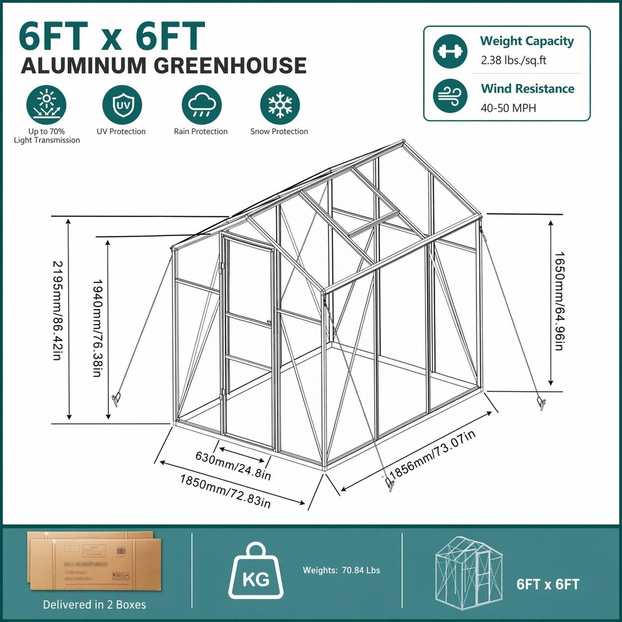 6FT x 6FT ALUMINUM GREENHOUSE

Weight Capacity: 2.38 lbs./sq.ft
Wind Resistance: 40-50 MPH
UV Protection: Up to 70% UV Protection
Rain Protection
Snow Protection
Light Transmission

Dimensions:
- 2195mm/86.42in
- 1940mm/76.38in
- 630mm/24.8in
- 1850mm/72.83in
- 1856mm/73.07in
- 1650mm/64.96in

Delivered in 2 Boxes
Weights: 70.84 Lbs