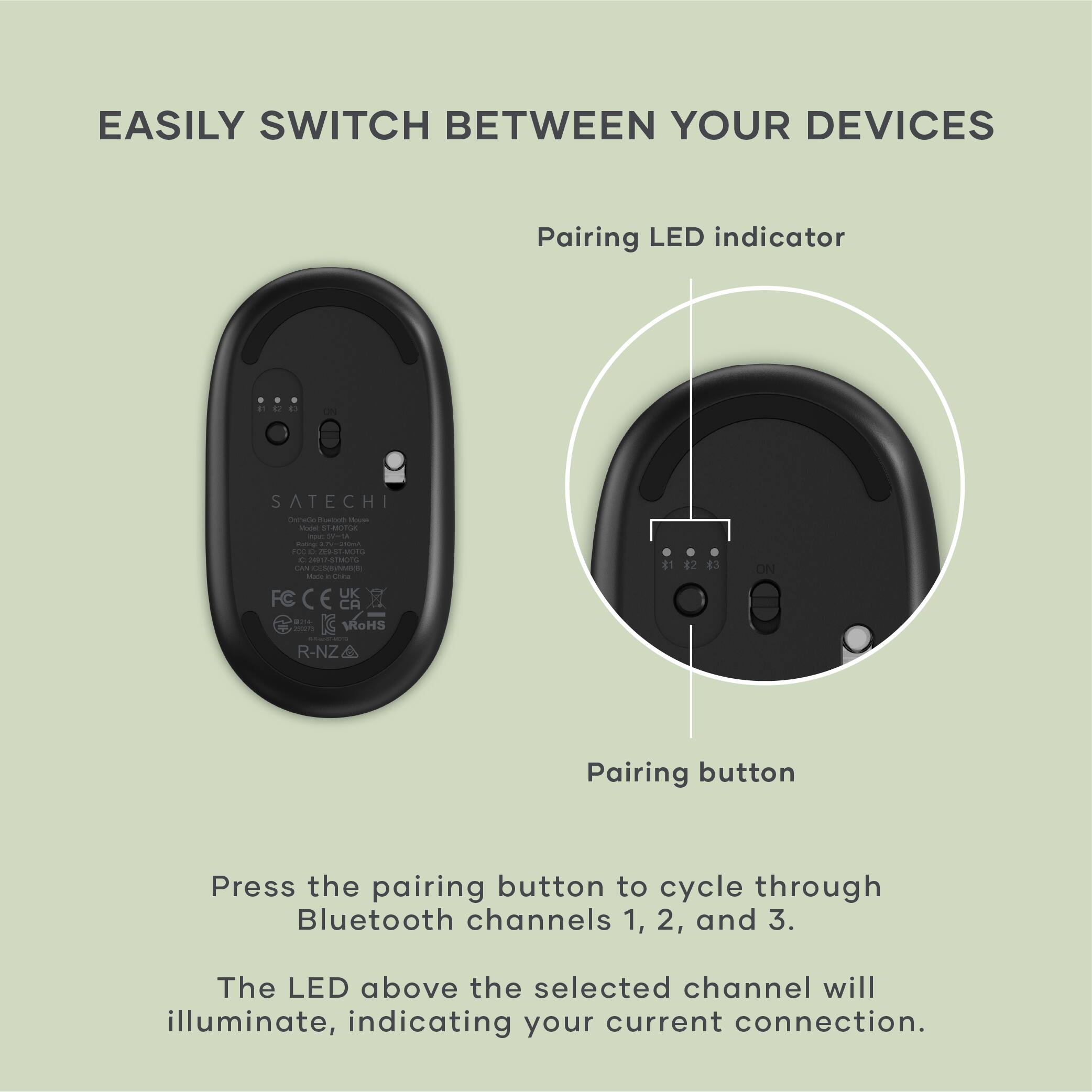EASILY SWITCH BETWEEN YOUR DEVICES

Pairing LED indicator

Pairing button

Press the pairing button to cycle through Bluetooth channels 1, 2, and 3. The LED above the selected channel will illuminate, indicating your current connection.