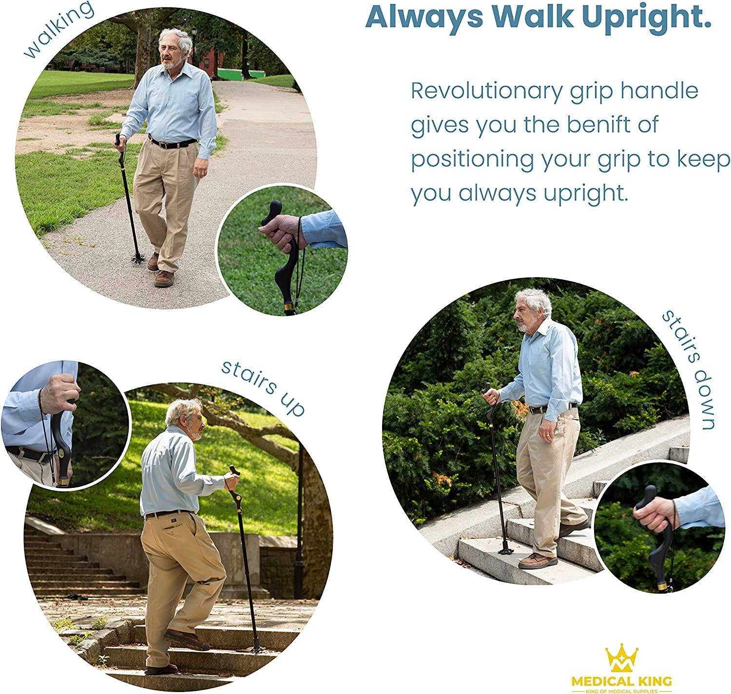 Always Walk Upright.

Revolutionary grip handle gives you the benefit of positioning your grip to keep you always upright.

walking

stairs up

stairs down

MEDICAL KING
KING OF MEDICAL SUPPLIES