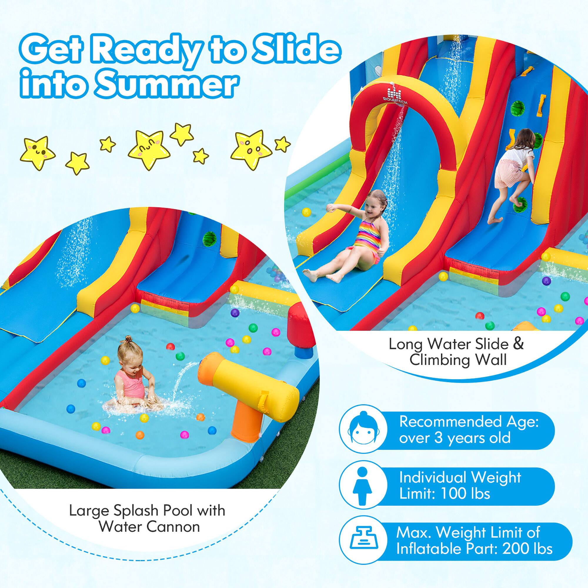 Get Ready to Slide into Summer

Long Water Slide & Climbing Wall

Large Splash Pool with Water Cannon

Recommended Age: over 3 years old

Individual Weight Limit: 100 lbs

Max. Weight Limit of Inflatable Part: 200 lbs