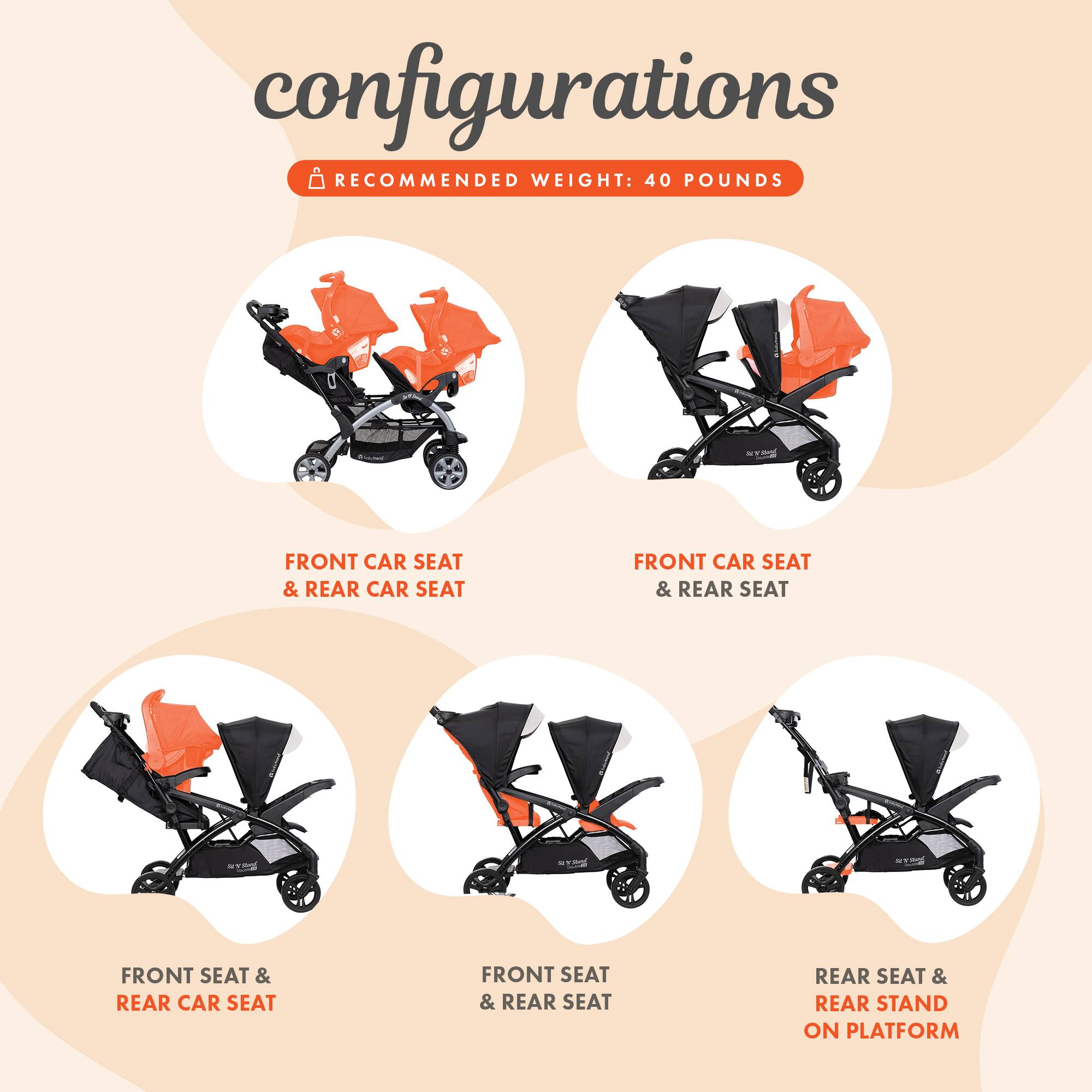 configurations  
RECOMMENDED WEIGHT: 40 POUNDS  
FRONT CAR SEAT & REAR CAR SEAT  
FRONT CAR SEAT & REAR SEAT  
FRONT SEAT & REAR CAR SEAT  
FRONT SEAT & REAR SEAT  
REAR SEAT & REAR STAND ON PLATFORM