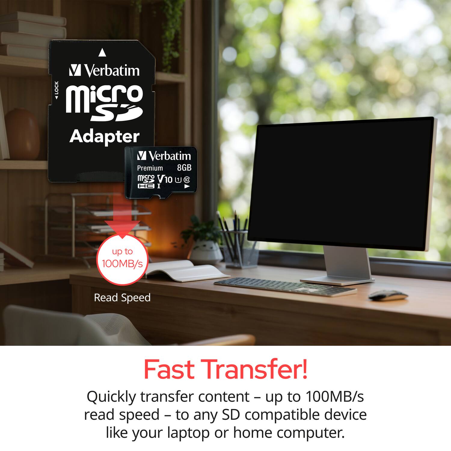 Verbatim LOCK Micro SD Adapter  
Verbatim Premium 8GB mSD V10  
HC I  
up to 100MB/s Read Speed  
Fast Transfer!  
Quickly transfer content - up to 100MB/s read speed - to any SD compatible device like your laptop or home computer.