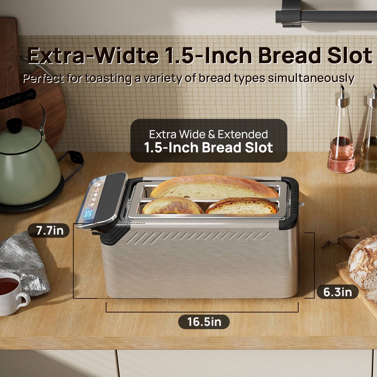 Extra-Wide 1.5-Inch Bread Slot  
Perfect for toasting a variety of bread types simultaneously  

Extra Wide & Extended 1.5-Inch Bread Slot  

7.7in  
6.3in  
16.5in