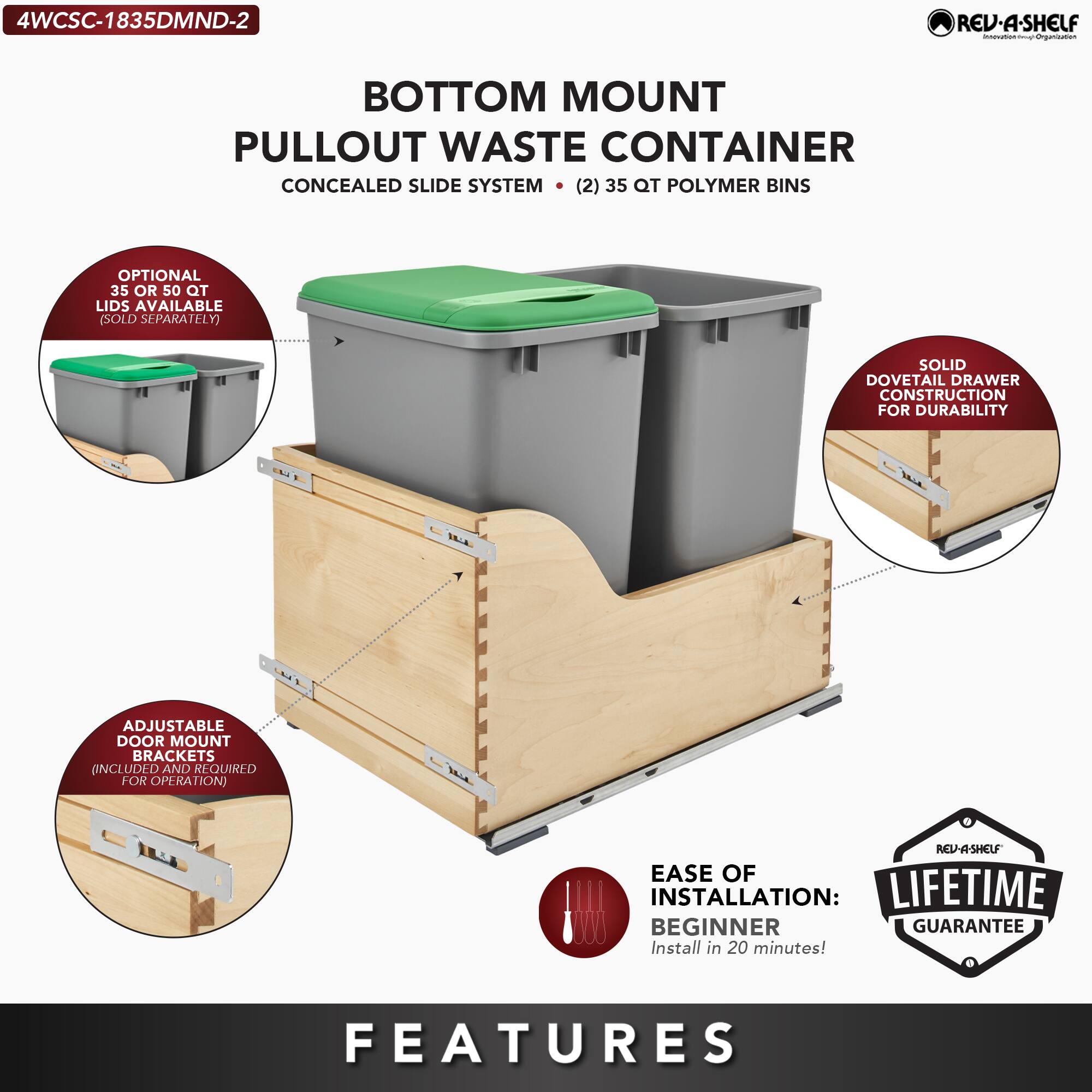 4WCSC-1835DMND-2

BOTTOM MOUNT PULLOUT WASTE CONTAINER  
CONCEALED SLIDE SYSTEM  
(2) 35 QT POLYMER BINS

- OPTIONAL 360° ROTATING LIDS AVAILABLE (SOLD SEPARATELY)
- SOLID DOVETAIL DRAWER CONSTRUCTION FOR DURABILITY
- ADJUSTABLE DOOR MOUNT BRACKETS INCLUDED AND REQUIRED FOR OPERATION
- EASE OF INSTALLATION: BEGINNER  
  Install in 20 minutes!
- LIFETIME GUARANTEE

FEATURES